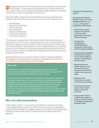 The growing interest in RTI is closely linked to another significant change made
       by IDEA 2004 – the elimination of the requirement for schools to determine
that a student shows a “severe discrepancy” between intellectual ability and academic       Essential Components
achievement in order to be identified as having an SLD.                                     of RTI
Before IDEA 2004, a student could not be identified as having a specific learning           According to the National
disability unless a “discrepancy” was found in one or more of the following areas:          Research Center on Learning
                                                                                            Disabilities (NRCLD) (www.
   •   oral expression                                                                      nrcld.org), the essential
   •   listening comprehension                                                              components of RTI include:
   •   written expression
   •   basic reading skill                                                                  • Monitoring a student’s
   •   reading comprehension                                                                  progress in the general
   •   mathematics calculation                                                                curriculum using
   •   mathematics reasoning                                                                  appropriate screenings or
                                                                                              tests (assessments)
This “discrepancy” requirement, which has been part of federal special education
                                                                                            • Choosing and
regulations since 1977, has been under attack for some time. Critics charge that the
                                                                                              implementing a
“discrepancy” approach requires students to fail for long periods of time before they         scientifically proven
can be found eligible for special education services. Equally important is the growing        intervention to deal with a
evidence that the “discrepancy” requirement is particularly problematic for students          student’s learning problems
living in poverty, students of culturally different backgrounds and those whose native
language was not English.                                                                   • Following formal guidelines
                                                                                              to decide which students
Relaxing the “discrepancy” requirement, which has been so deeply embedded in                  are not making sufficient
the identification of a specific learning disability, should lead to improvements in          progress or responding to
identification practices and better results for students.                                     the intervention

                                                                                            • Monitoring how the
					 hat	is	RTI?
    W
    	
                                                                                              student responds to the
                                                                                              intervention by using
  The RTI process is a multi-tiered approach to providing services and                        assessments at least once
  interventions to students who struggle with learning at increasing levels of                a week or once every two
  intensity based on progress monitoring and data analysis.                                   weeks

  The RTI process has the potential to limit the amount of academic failure that            • Making sure the
  any student experiences and to increase the accuracy of special education                   intervention is provided
  evaluations. This could also reduce the number of children who have been                    accurately and consistently
  mistakenly identified as having learning disabilities when their learning
                                                                                            • Determining the level of
  problems are actually due to cultural differences or lack of adequate
                                                                                              support that a student
  instruction. Information and data gathered by an RTI process can lead to earlier            needs in order to be
  identification of children who have true disabilities and are in need of special            successful
  education services.
                                                                                            • Giving parents notice of
                                                                                              a referral and a request to
                                                                                              conduct a formal evaluation
RTI vs. Pre-referral Interventions                                                            if a disability is suspected as
                                                                                              required by IDEA
As discussed in Chapter 1, many schools, school districts – and even some states
– have established procedures for pre-referral interventions, which are designed to
provide additional support to struggling students prior to referral for special education
evaluation. However, little research has been done on the effectiveness of this
approach.



IDEA Parent Guide • National Center for Learning Disabilities • www.LD.org                       Response-to-Intervention •   13
 
