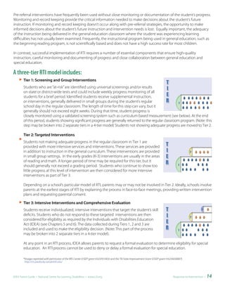 Pre-referral interventions have frequently been used without close monitoring or documentation of the student’s progress.
Monitoring and record keeping provide the critical information needed to make decisions about the student’s future
instruction. If monitoring and record keeping doesn’t occur along with pre-referral strategies, the opportunity to make
informed decisions about the student’s future instruction and intervention needs is lost. Equally important, the adequacy
of the instruction being delivered in the general education classroom where the student was experiencing learning
difficulties has not usually been examined. Frequently, the instructional program being used in general education, such as
the beginning reading program, is not scientifically based and does not have a high success rate for most children.

In contrast, successful implementation of RTI requires a number of essential components that ensure high-quality
instruction, careful monitoring and documenting of progress and close collaboration between general education and
special education.

A three-tier RTI model includes:
	
        Tier	1:	Screening	and	Group	Interventions
        Students who are “at-risk” are identified using universal screenings and/or results
        on state or district-wide tests and could include weekly progress monitoring of all
        students for a brief period. Identified students receive supplemental instruction,
        or interventions, generally delivered in small groups during the student’s regular
        school day in the regular classroom. The length of time for this step can vary, but it
        generally should not exceed eight weeks. During that time, student progress is
        closely monitored using a validated screening system such as curriculum based measurement (see below). At the end
        of this period, students showing significant progress are generally returned to the regular classroom program. (Note: this
        step may be broken into 2 separate tiers in a 4-tier model) Students not showing adequate progress are moved to Tier 2.

	       Tier	2:	Targeted	Interventions
        Students not making adequate progress in the regular classroom in Tier 1 are
        provided with more intensive services and interventions. These services are provided
        in addition to instruction in the general curriculum. These interventions are provided
        in small group settings. In the early grades (K-3) interventions are usually in the areas
        of reading and math. A longer period of time may be required for this tier, but it
        should generally not exceed a grading period. Students who continue to show too
        little progress at this level of intervention are then considered for more intensive
        interventions as part of Tier 3.

        Depending on a school’s particular model of RTI, parents may or may not be involved in Tier 2. Ideally, schools involve
        parents at the earliest stages of RTI by explaining the process in face-to-face meetings, providing written intervention
        plans and requesting parental consent.

        Tier	3:	Intensive	Interventions	and	Comprehensive	Evaluation
        Students receive individualized, intensive interventions that target the student’s skill
        deficits. Students who do not respond to these targeted interventions are then
        considered for eligibility as required by the Individuals with Disabilities Education
        Act (IDEA) (see Chapters 5 and 6). The data collected during Tiers 1, 2 and 3 are
        included and used to make the eligibility decision. (Note: This part of the process
        may be broken into 2 separate tiers in a 4-tier model).

        At any point in an RTI process, IDEA allows parents to request a formal evaluation to determine eligibility for special
        education. An RTI process cannot be used to deny or delay a formal evaluation for special education.

        *Images reprinted with permission of the IRIS Center (OSEP grant H325F01003) and the TN State Improvement Grant (OSEP grant H323A030007).
         http://iris.peabody.vanderbilt.edu/




IDEA Parent Guide • National Center for Learning Disabilities • www.LD.org                                                              Response-to-Intervention •   14
 