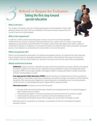 3   Who is this for?
                         Referral or Request for Evaluation
                             Taking the first step toward
                             special education

     This chapter is for parents who are considering asking for a formal evaluation of their child
     (testing to determine if the child has a disability) or who have received a request from the
     school to have their child evaluated.

     Why is this important?
     In order for a child to receive special education services, he or she must first be evaluated.
     A referral from the school or a request for formal evaluation from a parent sets into motion a host of legal
     obligations and procedures required by IDEA. This chapter outlines what will happen when either a parent or
     school district requests an evaluation. It is important for parents to understand their rights and options during this
     process. If an evaluation is conducted by the school, there is no cost to the parent.

     What can parents do?
     Parents can be prepared to participate in the referral and evaluation process. An important first step is learning
     how to organize concerns by keeping detailed records and then sharing relevant information during formal
     communication with the school. Parents can also learn more about the common signs of learning disabilities.

     Words and terms to know
              Child find: Ongoing activities undertaken by states and local school districts to locate, identify, and evaluate
              all children residing in the state who are suspected of having disabilities so that a free appropriate public
              education (FAPE) can be made available to all eligible children, including all children in public and private
              schools, including religious schools.
              Free Appropriate Public Education (FAPE): Special education and related services that are provided at
              public expense, under public supervision and direction, and without charge to the parent, and that meet the
              standards of the state education department. Special education and related services must be provided in
              conformity with an Individualized Education Program (IEP) as required by IDEA.
              Informed consent: Procedure to ensure that the parent:

                   • Has been fully informed of all information related to the proposed activity (in his native language, or
                     other mode of communication)
                   • Understands and agrees in writing to carrying out the activity for which his consent is sought
                   • Understands that giving consent is voluntary and may be revoked at any time
                   • Understands that revoking consent will not apply to an activity that has already occurred
              Informed consent is required for an evaluation, a reevaluation and for the initial delivery of special
              education services.




IDEA Parent Guide • National Center for Learning Disabilities • www.LD.org                           Referral or Request for Evaluation •   16
 
