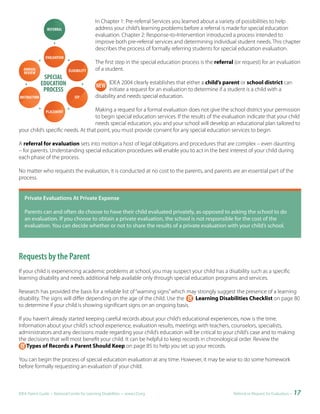 In Chapter 1: Pre-referral Services you learned about a variety of possibilities to help
                                            address your child’s learning problems before a referral is made for special education
                                            evaluation. Chapter 2: Response-to-Intervention introduced a process intended to
                                            improve both pre-referral services and determining individual student needs. This chapter
                                            describes the process of formally referring students for special education evaluation.

                                            The first step in the special education process is the referral (or request) for an evaluation
                                            of a student.

                                                  IDEA 2004 clearly establishes that either a child’s parent or school district can
                                                  initiate a request for an evaluation to determine if a student is a child with a
                                            disability and needs special education.

                                    Making a request for a formal evaluation does not give the school district your permission
                                    to begin special education services. If the results of the evaluation indicate that your child
                                    needs special education, you and your school will develop an educational plan tailored to
your child’s specific needs. At that point, you must provide consent for any special education services to begin.

A referral for evaluation sets into motion a host of legal obligations and procedures that are complex – even daunting
– for parents. Understanding special education procedures will enable you to act in the best interest of your child during
each phase of the process.

No matter who requests the evaluation, it is conducted at no cost to the parents, and parents are an essential part of the
process.


	 Private	Evaluations	At	Private	Expense

   Parents can and often do choose to have their child evaluated privately, as opposed to asking the school to do
   an evaluation. If you choose to obtain a private evaluation, the school is not responsible for the cost of the
   evaluation. You can decide whether or not to share the results of a private evaluation with your child’s school.




Requests by the Parent
If your child is experiencing academic problems at school, you may suspect your child has a disability such as a specific
learning disability and needs additional help available only through special education programs and services.

Research has provided the basis for a reliable list of “warning signs” which may strongly suggest the presence of a learning
disability. The signs will differ depending on the age of the child. Use the    Learning Disabilities Checklist on page 80
to determine if your child is showing significant signs on an ongoing basis.

If you haven’t already started keeping careful records about your child’s educational experiences, now is the time.
Information about your child’s school experience, evaluation results, meetings with teachers, counselors, specialists,
administrators and any decisions made regarding your child’s education will be critical to your child’s case and to making
the decisions that will most benefit your child. It can be helpful to keep records in chronological order. Review the
    Types of Records a Parent Should Keep on page 85 to help you set up your records.

You can begin the process of special education evaluation at any time. However, it may be wise to do some homework
before formally requesting an evaluation of your child.



IDEA Parent Guide • National Center for Learning Disabilities • www.LD.org                                 Referral or Request for Evaluation •   17
 