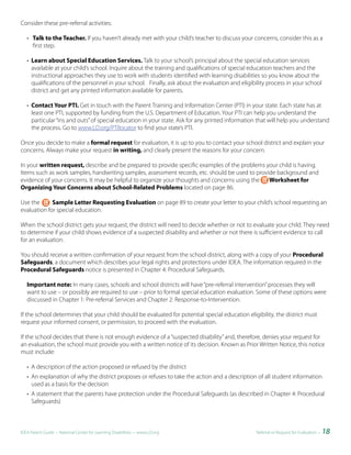 Consider these pre-referral activities:

   • Talk to the Teacher. If you haven’t already met with your child’s teacher to discuss your concerns, consider this as a
     first step.

   • Learn about Special Education Services. Talk to your school’s principal about the special education services
     available at your child’s school. Inquire about the training and qualifications of special education teachers and the
     instructional approaches they use to work with students identified with learning disabilities so you know about the
     qualifications of the personnel in your school. Finally, ask about the evaluation and eligibility process in your school
     district and get any printed information available for parents.

   • Contact Your PTI. Get in touch with the Parent Training and Information Center (PTI) in your state. Each state has at
     least one PTI, supported by funding from the U.S. Department of Education. Your PTI can help you understand the
     particular “ins and outs” of special education in your state. Ask for any printed information that will help you understand
     the process. Go to www.LD.org/PTIlocator to find your state’s PTI.

Once you decide to make a formal request for evaluation, it is up to you to contact your school district and explain your
concerns. Always make your request in writing, and clearly present the reasons for your concern.

In your written request, describe and be prepared to provide specific examples of the problems your child is having.
Items such as work samples, handwriting samples, assessment records, etc. should be used to provide background and
evidence of your concerns. It may be helpful to organize your thoughts and concerns using the    Worksheet for
Organizing Your Concerns about School-Related Problems located on page 86.

Use the      Sample Letter Requesting Evaluation on page 89 to create your letter to your child’s school requesting an
evaluation for special education.

When the school district gets your request, the district will need to decide whether or not to evaluate your child. They need
to determine if your child shows evidence of a suspected disability and whether or not there is sufficient evidence to call
for an evaluation.

You should receive a written confirmation of your request from the school district, along with a copy of your Procedural
Safeguards, a document which describes your legal rights and protections under IDEA. The information required in the
Procedural Safeguards notice is presented in Chapter 4: Procedural Safeguards.

   Important note: In many cases, schools and school districts will have “pre-referral intervention” processes they will
   want to use – or possibly are required to use – prior to formal special education evaluation. Some of these options were
   discussed in Chapter 1: Pre-referral Services and Chapter 2: Response-to-Intervention.

If the school determines that your child should be evaluated for potential special education eligibility, the district must
request your informed consent, or permission, to proceed with the evaluation.

If the school decides that there is not enough evidence of a “suspected disability” and, therefore, denies your request for
an evaluation, the school must provide you with a written notice of its decision. Known as Prior Written Notice, this notice
must include:

   • A description of the action proposed or refused by the district
   • An explanation of why the district proposes or refuses to take the action and a description of all student information
     used as a basis for the decision
   • A statement that the parents have protection under the Procedural Safeguards (as described in Chapter 4: Procedural
     Safeguards)



IDEA Parent Guide • National Center for Learning Disabilities • www.LD.org                       Referral or Request for Evaluation •   18
 