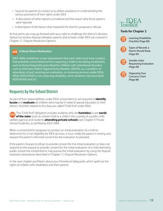 • Sources for parents to contact or to obtain assistance in understanding the
     various provisions of their rights under IDEA
   • A description of other options considered and the reason why those options
                                                                                                 IDEA
     were rejected
   • A description of the factors that impacted the district’s proposal or refusal             Toolkit
                                                                                                Tools	for	Chapter	2
At that point, you may go forward with your right to challenge the district’s decision.
Options to resolve disputes between parents and schools under IDEA are covered in                         Learning Disabilities
Chapter 11: Dispute Resolution Options.                                                                   Checklist (Page 80)

                                                                                                          Types of Records a
	 	        A	Word	About	Medication                                                                        Parent Should Keep
                                                                                                          (Page 85)
   IDEA 2004 establishes a new requirement that each state must have a policy
                                                                                                          Sample Letter
   that prohibits school districts from requiring a child to be taking medication,
                                                                                                          Requesting Evaluation
   such as those frequently prescribed for children with attentional disorders
                                                                                                          (Page 89)
   such as Attention Deficit Hyperactivity Disorder (ADHD), as a condition of
   attending school, receiving an evaluation, or receiving services under IDEA.                           Organzing Your
   While ADD/ADHD is not a learning disability, some students may have both                               Concerns Chart
   ADD/ADHD and LD.                                                                                       (Page 86)



Requests by the School District
As part of their responsibilities under IDEA, school districts are required to identify,
locate and evaluate all children who may be in need of special education in their
district. Activities related to this duty are called “Child find” under IDEA.

      This “Child find” obligation includes students who are homeless or are wards
     of the state (such as a foster child or a child in the custody of a public child
welfare agency) and students attending private schools (see Chapter 9: Private
School Students), as clarified by IDEA 2004.

When a school district proposes to conduct an initial evaluation of a child to
determine his or her eligibility for IDEA services, it must notify the parent in writing and
request the parent’s informed consent for the evaluation to proceed.

If the parent chooses to refuse to provide consent for the initial evaluation or does not
respond to the request to provide consent for the initial evaluation of a child attending
public school, the school district may pursue the initial evaluation by using the dispute
resolution procedures described in Chapter 11: Dispute Resolution Options.

In the next chapter you’ll learn about your Procedural Safeguards, which spell out the
rights of children with disabilities and their parents.




IDEA Parent Guide • National Center for Learning Disabilities • www.LD.org                     Referral or Request for Evaluation •   19
 