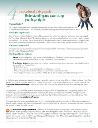 4   Who is this for?
                         Procedural Safeguards
                             Understanding and excercising
                             your legal rights
     This chapter is for parents who have officially requested that the school district evaluate their child
     for the presence of a disability – and for parents who have already given the district permission to do so.
     Why is this important?
     Once it has been established that a child will be evaluated, the school is required by law to give parents a copy of
     the “Procedural Safeguards Notice.” This written document tells parents what legal rights they have in order to make
     sure that their child receives the services that he or she needs. When parents understand these rights, they can take
     action when necessary to ensure that the special education process is working in the best interests of their child.
     What can parents do?
     Parents can contact the Parent Training and Information Center (PTI) in their state for a more detailed explanation
     of the Procedural Safeguards Notice.
     Words and terms to know
              Parent: A natural, adoptive or foster parent; an individual acting in the place of a natural or adoptive parent; an
              individual who is legally responsible for the child; a guardian; or a surrogate parent.

              Prior Written Notice: A written notice that the school must provide to the parents of a student with a disability within
              a reasonable time if they wish to:
              • Evaluate the student
              • Determine whether the student is eligible for special education services
              • Change the student’s evaluation or educational placement or educational plan (IEP)
              • Refuse the parents’ request to evaluate their child or change their child’s educational plan (IEP) or placement.



In the last chapter you learned about the process involved in making a formal request for an evaluation of your child. That
request, once made, triggers a requirement for your school district to provide you with a copy of a notice known as the
Procedural Safeguards Notice – a formal document that describes the rights and protections of both you and your
child.

The federal IDEA law promotes parents’ involvement in the education of their child, and it incorporates parents’ and
children’s rights as well as certain protections for these rights. These protections are embedded in the procedures
that states are required to follow as they evaluate students and provide special education services. Collectively, these
protections are called procedural safeguards.

Since state laws also govern special education services, procedural safeguards notices may be different across states and
school districts. However, all procedural safeguards notices must include the safeguards of parents’ and students’ rights that
are required by IDEA (see table below).

     The Procedural Safeguards Notice, containing all of the information required by IDEA, must be provided to
     parents at very specific points along the way. IDEA 2004 changed the points at which the school must provide
parents with the Procedural Safeguards Notice and reduced the number of times a parent must get the notice. However,
parents may request a copy of the Procedural Safeguards Notice at any time. (Many states place a copy of the procedural
safegaurds notice on its Internet Web site.)

IDEA Parent Guide • National Center for Learning Disabilities • www.LD.org                                            Procedural Safeguards •   20
 