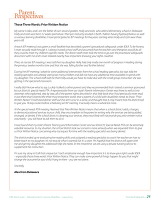 Parent
     Perspectives
     Those	Three	Words:	Prior	Written	Notice

     My name is Alex, and I am the father of twin second graders, Holly and Josh, who attend elementary school in Delaware.
     Holly and Josh were born 12 weeks premature. Their pre-maturity resulted in both children having hydrocephalous as well
     as various learning disabilities. I have participated in IEP meetings for five years starting when Holly and Josh were three
     years old.

     At each IEP meeting I was given a small booklet that described a parent’s procedural safeguards under IDEA. To be honest,
     I never actually read through it. I always trusted school staff and assumed that the teachers and therapists would do all
     they could to meet my children’s specific needs. The district staff never took the time to go over the procedural safeguards
     document with me and I never realized exactly how important knowing your rights could be.

     Then, at my last IEP meeting, I was told that my daughter Holly had only made one month of progress in reading during
     the previous twelve months time and that she was falling farther and farther behind.

     During her IEP meeting I asked for some additional intervention from the school reading specialist, but was told the
     reading specialist was already seeing too many children and did not have any additional time available to spend with
     my daughter. The school staff told me that Holly would just have to make due with the small group instruction she was
     getting in the special ed classroom.

     I really didn’t know what to say. Luckily I talked to other parents and they recommended that I attend a seminar sponsored
     by our district’s special needs PTA. A representative from our state’s Parent Information Center was there as well as two
     attorneys who explained, step by step, all of the parent rights described in that little book that I had previously never read.
     It was there that I learned the three most important words that a parent of a child with disabilities needs to know: “Prior
     Written Notice.” I had heard district staff use this term once in a while, and thought that it only meant that the district had
     to give you 10 days notice before scheduling an IEP meeting. It actually means a whole lot more.

     At the special needs PTA meeting I learned that Prior Written Notice means that when a school district adds, changes,
     or denies educational services to your child, they must explain to the parent in writing why the services are being added,
     changed, or denied. If the school district is denying your services, they most likely will not provide you prior written notice
     voluntarily – you will have to ask them to do it.

     I have found that my state’s Parent Training and Information Center and our District’s Special Needs PTA can be extremely
     valuable resources. In my situation, the school district took our concerns more seriously when we requested them to give
     us Prior Written Notice concerning why my request for time with the reading specialist was being denied.

     The district ended up re-evaluating her reading skills and assigned a reading specialist to coach her teacher on how to
     better teach to my daughter. It’s not exactly what I wanted, but it’s a start. I’m hopeful that the district will agree with
     me and get my daughter the additional help she needs. In the meantime, we are using a private tutoring service to
     supplement her instruction.

     I’m sure my story isn’t all that unique but I can’t emphasize enough how important it is to know your rights under IDEA
     – especially those three words: Prior Written Notice. They can make some powerful things happen for you that might
     change the outcome for your child. Hang in there – you are not alone.

     Sincerely,

     Alex from Delaware




IDEA Parent Guide • National Center for Learning Disabilities • www.LD.org                                         Procedural Safeguards •   24
 