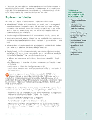 IDEA requires that the school must review evaluations and information provided by
parents. The information you provide as part of the evaluation process is extremely
important. Also, you may be asked to conduct parts of the evaluation yourself, such       Examples of
as filling out checklists and reporting observations of your child.                       information that
                                                                                          parents can provide
                                                                                          from their records
Requirements for Evaluation
                                                                                            • Prior teacher and parent
According to IDEA, your school district must conduct an evaluation that:                      reports
• Uses a variety of different tests (assessments), procedures, tools and strategies to      • Information from
  gather relevant functional, developmental and academic information (including               parents’ research about
  information provided by the parent); this information may be used to help decide            their child’s disability
  whether your child has a disability, and it can help when developing your child’s
  Individualized Education Program (IEP)                                                    • Results of private
                                                                                              screening or testing (paid
• Ensures that your child is evaluated in all areas in which a disability is suspected        for by parents or private
                                                                                              insurance)
• Does not use any single measure or test as the sole basis for deciding whether your
  child has a disability, or for developing an appropriate educational program for your     • Information from private
  child                                                                                       tutors and therapists

• Uses evaluation tools and strategies that provide relevant information that directly      • Letters from a family
  support decisions about the educational needs of your child                                 doctor
                                                                                            • School reports
• Uses technically sound testing instruments to determine the roles that cognitive
  and behavioral factors, in addition to physical or developmental factors, are playing     • Samples of school
  in your child’s difficulties. These testing instruments must be:                            performance

   • Selected and administered so they do not discriminate on a racial or cultural
      basis
   • Used for purposes for which the assessments or measures are proven to be valid
     and reliable
   • Administered by trained and knowledgeable personnel
   • Administered according to the specific instructions provided by the producer of
     the assessments.

     Additional requirements for evaluations were added in IDEA 2004. Now
     assessments must be provided and administered in the language and form
most likely to yield accurate information on what the student knows and can do
academically, developmentally and functionally. For example, the assessments should
be administered in Spanish, or Braille, or sign language, if that’s the student’s usual
mode of communication.

In addition to the results of the evaluation procedures conducted as required above,
an initial evaluation must also include any existing data on your child, such as:
   • Information and data collected during pre-referral interventions or a response-to-
     intervention process (as described in Chapter 1 and Chapter 2)
   • Evaluations and information provided by the parents
   • Current classroom-based, local or state assessment results
   • Observations by teachers, school psychologists and related service providers
     (such as speech-language pathologists, occupational therapists and physical
     therapists).


IDEA Parent Guide • National Center for Learning Disabilities • www.LD.org                                Evaluation •   27
 
