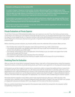 Evaluation	and	Response-to-Intervention	(RTI)

    As noted in Chapter 2: Response-to-Intervention, the data collected during RTI are included as part of the
    evaluation results and are used to make eligibility decisions. However, IDEA requires multiple sources of data and
    does not allow any single measure or assessment to be used as the sole criterion for determining whether your
    child has a disability or for determining an appropriate educational program for your child.

   A school district may propose to use an RTI process while conducting an evaluation (as required by IDEA) of your
   child. Together, RTI and formal evaluation provide information about your child’s academic skills, rate of learning
   and the underlying reasons for his or her learning difficulties.

   You are free to request a formal evaluation at any time. School district policies regarding RTI should not be used to
   delay or deny your request for evaluation.


Private Evaluations at Private Expense
You are free to have your child evaluated privately at your own expense at any time. If you have had any private testing
conducted on your child at your own expense or through private insurance, you should provide the results to the school at
this stage. To ensure reliable results, it is important that your child not be administered the same test within a short period
of time. Making the school aware of private testing results is important if the school district is to construct an appropriate
evaluation plan.

Before scheduling a private evaluation, you should carefully review the credentials of the evaluator. Make sure that:

   • The individual who conducts the evaluation meets state requirements (e.g., holds a state license)
   • The evaluator will provide a very detailed written report that may include recommendations for support and/or
     services that will address your child’s needs
   • The evaluator will provide you with a full explanation of the findings so you can explain and support them while
     discussing the report with the school
   • The school district generally accepts evaluations from this individual
   • The evaluator is willing to attend school meetings to explain results and the reasons for recommendations.


Finalizing Plans for Evaluation
After you review the school district’s proposed Evaluation Notice, meet with a school representative, review the evaluation
requirements above, and share any private testing results, you’ll need to reach agreement on the proposed evaluation plan.

As the parent, you are free to object to certain tests or assessments and/or to request that additional tests or assessments
be added to the plan. If you reject the plan, you will need to work with the school district to develop a plan that is more
appropriate for your child and addresses your concerns. If the school district does not agree to your changes, you have the
right to refuse your consent or to use the dispute resolution options described in Chapter 11: Dispute Resolution Options.
Likewise, if the district feels the original plan was appropriate, it can choose to utilize available dispute resolution options.

Remember that the evaluation results will be used to make important decisions about your child’s education. Also
remember that, as specified in your Procedural Safeguards Notice described in Chapter 4, you have the right to an outside
or independent educational evaluation (IEE) if you disagree with the results of the district’s evaluation.

Once you and the school district have agreed on the evaluation plan and all of its components, the evaluation will be
completed by school personnel.



IDEA Parent Guide • National Center for Learning Disabilities • www.LD.org                                          Evaluation •   28
 