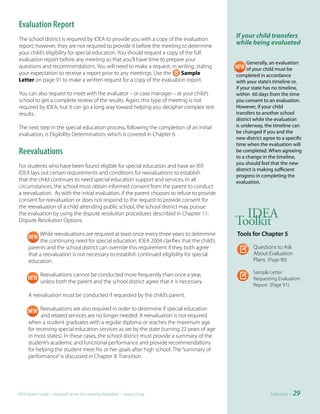 Evaluation Report
The school district is required by IDEA to provide you with a copy of the evaluation
                                                                                             If your child transfers
report; however, they are not required to provide it before the meeting to determine
                                                                                             while being evaluated
your child’s eligibility for special education. You should request a copy of the full
evaluation report before any meeting so that you’ll have time to prepare your
                                                                                                  Generally, an evaluation
questions and recommendations. You will need to make a request, in writing, stating               of your child must be
your expectation to receive a report prior to any meetings. Use the        Sample            completed in accordance
Letter on page 91 to make a written request for a copy of the evaluation report.             with your state’s timeline or,
                                                                                             if your state has no timeline,
You can also request to meet with the evaluator – or case manager – at your child’s          within 60 days from the time
school to get a complete review of the results. Again, this type of meeting is not           you consent to an evaluation.
required by IDEA, but it can go a long way toward helping you decipher complex test          However, if your child
results.                                                                                     transfers to another school
                                                                                             district while the evaluation
The next step in the special education process, following the completion of an initial       is underway, the timeline can
evaluation, is Eligibility Determination, which is covered in Chapter 6.                     be changed if you and the
                                                                                             new district agree to a specific
                                                                                             time when the evaluation will
Reevaluations                                                                                be completed. When agreeing
                                                                                             to a change in the timeline,
                                                                                             you should feel that the new
For students who have been found eligible for special education and have an IEP,
                                                                                             district is making sufficient
IDEA lays out certain requirements and conditions for reevaluations to establish
                                                                                             progress in completing the
that the child continues to need special education support and services. In all              evaluation.
circumstances, the school must obtain informed consent from the parent to conduct
a reevaluation. As with the initial evaluation, if the parent chooses to refuse to provide
consent for reevaluation or does not respond to the request to provide consent for
the reevaluation of a child attending public school, the school district may pursue
the evaluation by using the dispute resolution procedures described in Chapter 11:             IDEA
Dispute Resolution Options.                                                                  Toolkit
          While reevaluations are required at least once every three years to determine      Tools	for	Chapter	5
           the continuing need for special education, IDEA 2004 clarifies that the child’s
     parents and the school district can override this requirement if they both agree                Questions to Ask
     that a reevaluation is not necessary to establish continued eligibility for special             About Evaluation
     education.                                                                                      Plans (Page 90)

            Reevaluations cannot be conducted more frequently than once a year,                      Sample Letter
                                                                                                     Requesting Evaluation
            unless both the parent and the school district agree that it is necessary.
                                                                                                     Report (Page 91)
     A reevaluation must be conducted if requested by the child’s parent.

           Reevaluations are also required in order to determine if special education
           and related services are no longer needed. A reevaluation is not required
     when a student graduates with a regular diploma or reaches the maximum age
     for receiving special education services as set by the state (turning 22 years of age
     in most states). In these cases, the school district must provide a summary of the
     student’s academic and functional performance and provide recommendations
     for helping the student meet his or her goals after high school. The “summary of
     performance” is discussed in Chapter 8: Transition.




IDEA Parent Guide • National Center for Learning Disabilities • www.LD.org                                   Evaluation •   29
 