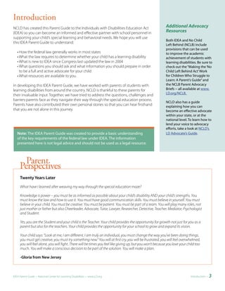 Introduction
NCLD has created this Parent Guide to the Individuals with Disabilities Education Act                      Additional Advocacy
(IDEA) so you can become an informed and effective partner with school personnel in                        Resources
supporting your child’s special learning and behavioral needs. We hope you will use
                                                                                                           Both IDEA and No Child
this IDEA Parent Guide to understand:
                                                                                                           Left Behind (NCLB) include
                                                                                                           provisions that can be used
   • How the federal law generally works in most states                                                    to improve the academic
   • What the law requires to determine whether your child has a learning disability                       achievement of students with
   • What is new to IDEA since Congress last updated the law in 2004                                       learning disabilities. Be sure to
   • What questions you should ask and what information you should prepare in order                        check out the “Making the ‘No
     to be a full and active advocate for your child                                                       Child Left Behind Act’ Work
   • What resources are available to you.                                                                  for Children Who Struggle to
                                                                                                           Learn: A Parent’s Guide” and
In developing this IDEA Parent Guide, we have worked with parents of students with                         the NCLB Parent Advocacy
learning disabilities from around the country. NCLD is thankful to these parents for                       Briefs -- all available at www.
                                                                                                           LD.org/NCLB.
their invaluable input. Together, we have tried to address the questions, challenges and
barriers parents face as they navigate their way through the special education process.
                                                                                                           NCLD also has a guide
Parents have also contributed their own personal stories so that you can hear firsthand                    explaining how you can
that you are not alone in this journey.                                                                    become an effective advocate
                                                                                                           within your state, or at the
                                                                                                           national level. To learn how to
                                                                                                           lend your voice to advocacy
                                                                                                           efforts, take a look at NCLD’s
	 	 ote:	The IDEA Parent Guide was created to provide a basic understanding
  N                                                                                                        LD Advocate’s Guide.
  of the key requirements of the federal law under IDEA. The information
  presented here is not legal advice and should not be used as a legal resource.



       Parent
     Perspectives
     Twenty	Years	Later

     What have I learned after weaving my way through the special education maze?

     Knowledge is power – you must be as informed as possible about your child’s disability AND your child’s strengths. You
     must know the law and how to use it. You must have good communication skills. You must believe in yourself. You must
     believe in your child. You must be creative. You must be patient. You must be part of a team. You will play many roles, not
     just mother or father but also Cheerleader, Advocate, Tutor, Lawyer, Researcher, Detective, Teacher, Mediator, Psychologist
     and Student.

     Yes, you are the Student and your child is the Teacher. Your child provides the opportunity for growth not just for you as a
     parent but also for the teachers. Your child provides the opportunity for your school to grow and expand its vision.

     Your child says: “Look at me, I am different, I am truly an individual, you must change the way you’ve been doing things,
     you must get creative, you must try something new.” You will at first cry, you will be frustrated, you will feel overwhelmed,
     you will feel alone, you will fight. There will be times you feel like giving up, but you won’t because you love your child too
     much. You will make a conscious decision to be part of the solution. You will make a plan.

     -Gloria	from	New	Jersey



IDEA Parent Guide • National Center for Learning Disabilities • www.LD.org                                                   Introduction •   3
 