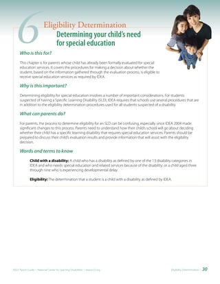 6   Who is this for?
                         Eligibility Determination
                             Determining your child’s need
                             for special education

     This chapter is for parents whose child has already been formally evaluated for special
     education services. It covers the procedures for making a decision about whether the
     student, based on the information gathered through the evaluation process, is eligible to
     receive special education services as required by IDEA.

     Why is this important?
     Determining eligibility for special education involves a number of important considerations. For students
     suspected of having a Specific Learning Disability (SLD), IDEA requires that schools use several procedures that are
     in addition to the eligibility determination procedures used for all students suspected of a disability.

     What can parents do?
     For parents, the process to determine eligibility for an SLD can be confusing, especially since IDEA 2004 made
     significant changes to this process. Parents need to understand how their child’s school will go about deciding
     whether their child has a specific learning disability that requires special education services. Parents should be
     prepared to discuss their child’s evaluation results and provide information that will assist with the eligibility
     decision.

     Words and terms to know
              Child with a disability: A child who has a disability as defined by one of the 13 disability categories in
              IDEA and who needs special education and related services because of the disability; or a child aged three
              through nine who is experiencing developmental delay.

              Eligibility: The determination that a student is a child with a disability as defined by IDEA.




IDEA Parent Guide • National Center for Learning Disabilities • www.LD.org                                 Eligibility Determination •   30
 