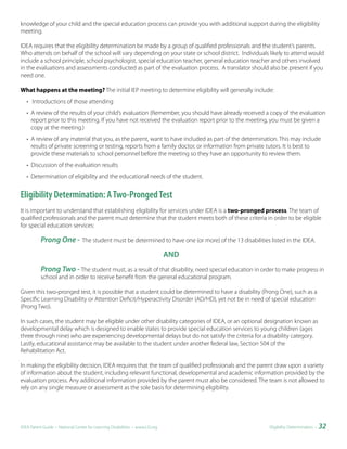 knowledge of your child and the special education process can provide you with additional support during the eligibility
meeting.

IDEA requires that the eligibility determination be made by a group of qualified professionals and the student’s parents.
Who attends on behalf of the school will vary depending on your state or school district. Individuals likely to attend would
include a school principle, school psychologist, special education teacher, general education teacher and others involved
in the evaluations and assessments conducted as part of the evaluation process. A translator should also be present if you
need one.

What happens at the meeting? The initial IEP meeting to determine eligibility will generally include:
   • Introductions of those attending
   • A review of the results of your child’s evaluation (Remember, you should have already received a copy of the evaluation
     report prior to this meeting. If you have not received the evaluation report prior to the meeting, you must be given a
     copy at the meeting.)
   • A review of any material that you, as the parent, want to have included as part of the determination. This may include
     results of private screening or testing, reports from a family doctor, or information from private tutors. It is best to
     provide these materials to school personnel before the meeting so they have an opportunity to review them.
   • Discussion of the evaluation results
   • Determination of eligibility and the educational needs of the student.


Eligibility Determination: A Two-Pronged Test
It is important to understand that establishing eligibility for services under IDEA is a two-pronged process. The team of
qualified professionals and the parent must determine that the student meets both of these criteria in order to be eligible
for special education services:

          Prong One -            The student must be determined to have one (or more) of the 13 disabilities listed in the IDEA.

                                                                             AND
          Prong Two - The student must, as a result of that disability, need special education in order to make progress in
          school and in order to receive benefit from the general educational program.

Given this two-pronged test, it is possible that a student could be determined to have a disability (Prong One), such as a
Specific Learning Disability or Attention Deficit/Hyperactivity Disorder (AD/HD), yet not be in need of special education
(Prong Two).

In such cases, the student may be eligible under other disability categories of IDEA, or an optional designation known as
developmental delay which is designed to enable states to provide special education services to young children (ages
three through nine) who are experiencing developmental delays but do not satisfy the criteria for a disability category.
Lastly, educational assistance may be available to the student under another federal law, Section 504 of the
Rehabilitation Act.

In making the eligibility decision, IDEA requires that the team of qualified professionals and the parent draw upon a variety
of information about the student, including relevant functional, developmental and academic information provided by the
evaluation process. Any additional information provided by the parent must also be considered. The team is not allowed to
rely on any single measure or assessment as the sole basis for determining eligibility.




IDEA Parent Guide • National Center for Learning Disabilities • www.LD.org                                   Eligibility Determination •   32
 