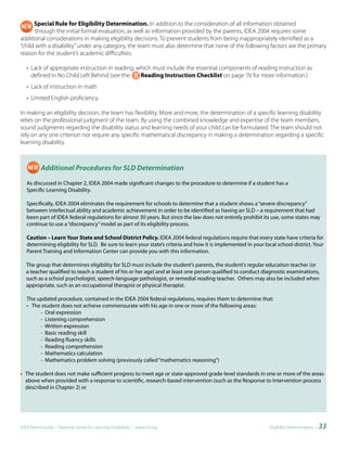 Special Rule for Eligibility Determination. In addition to the consideration of all information obtained
       through the initial formal evaluation, as well as information provided by the parents, IDEA 2004 requires some
additional considerations in making eligibility decisions. To prevent students from being inappropriately identified as a
“child with a disability” under any category, the team must also determine that none of the following factors are the primary
reason for the student’s academic difficulties:

   • Lack of appropriate instruction in reading, which must include the essential components of reading instruction as
     defined in No Child Left Behind (see the     Reading Instruction Checklist on page 76 for more information.)
   • Lack of instruction in math
   • Limited English proficiency.

In making an eligibility decision, the team has flexibility. More and more, the determination of a specific learning disability
relies on the professional judgment of the team. By using the combined knowledge and expertise of the team members,
sound judgments regarding the disability status and learning needs of your child can be formulated. The team should not
rely on any one criterion nor require any specific mathematical discrepancy in making a determination regarding a specific
learning disability.



          Additional Procedures for SLD Determination

   As discussed in Chapter 2, IDEA 2004 made significant changes to the procedure to determine if a student has a
   Specific Learning Disability.

   Specifically, IDEA 2004 eliminates the requirement for schools to determine that a student shows a “severe discrepancy”
   between intellectual ability and academic achievement in order to be identified as having an SLD – a requirement that had
   been part of IDEA federal regulations for almost 30 years. But since the law does not entirely prohibit its use, some states may
   continue to use a “discrepancy” model as part of its eligibility process.

   Caution – Learn Your State and School District Policy. IDEA 2004 federal regulations require that every state have criteria for
   determining eligibility for SLD. Be sure to learn your state’s criteria and how it is implemented in your local school district. Your
   Parent Training and Information Center can provide you with this information.

   The group that determines eligibility for SLD must include the student’s parents, the student’s regular education teacher (or
   a teacher qualified to teach a student of his or her age) and at least one person qualified to conduct diagnostic examinations,
   such as a school psychologist, speech-language pathologist, or remedial reading teacher. Others may also be included when
   appropriate, such as an occupational therapist or physical therapist.

   The updated procedure, contained in the IDEA 2004 federal regulations, requires them to determine that:
   • The student does not achieve commensurate with his age in one or more of the following areas:
        - Oral expression
        - Listening comprehension
        - Written expression
        - Basic reading skill
        - Reading fluency skills
        - Reading comprehension
        - Mathematics calculation
        - Mathematics problem solving (previously called “mathematics reasoning”)

• The student does not make sufficient progress to meet age or state-approved grade-level standards in one or more of the areas
  above when provided with a response to scientific, research-based intervention (such as the Response to Intervention process
  described in Chapter 2) or




IDEA Parent Guide • National Center for Learning Disabilities • www.LD.org                                     Eligibility Determination •   33
 