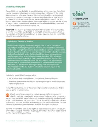 Students not eligible
If your child is not found eligible for special education services, you have the right to
exercise your options for dispute resolution as described in Chapter 11. You might                 IDEA
also inquire about other ways that your child might obtain additional educational
assistance, such as through targeted instruction (individualized or in small groups)
                                                                                                 Toolkit
or through a plan allowed under Section 504 of the Rehabilitation Act. Some school               Tools	for	Chapter	6
districts will routinely consider students for this type of plan, but others will not. Be sure
to ask your school for information about Section 504 and whether or not your child                        Questions to Ask
can be evaluated for services under Section 504.                                                          about Your Child’s
                                                                                                 Eligibility Determination
                                                                                                 (Page 92)
Important: You must be given documentation of the eligibility decision, regardless
of whether your child is found eligible or not eligible for special education. This is an
important piece of information, so be sure to keep a copy and place it in your child’s
educational records file at home.


	 Eligibility	–	A	Gateway	to	Services

   In most states, assigning a disability category such as SLD to a student is a
   required part of the eligibility process. However, once eligibility is determined
   by the team – using the procedures discussed above – services available to the
   student should not be limited by his or her specific disability label. For example,
   students found eligible under the Emotional Disturbance category receive
   specific supports that target behavior issues and work on skills to improve
   overall performance. However, if these types of services and supports also
   benefit a student found eligible under the SLD category, the school should
   provide them. It is common for students with SLD to experience emotional
   difficulties as a result of their learning disability. Such emotional issues
   should be addressed in the student’s educational program as part of the
   learning disability.


Eligibility for your child will continue unless:
   • You or your school district propose a change in the disability category
   • Your child’s performance indicates the possibility that special education services
     are no longer needed.

In any of these situations, you or the school will propose to reevaluate your child in
order to gather new information.

      Schools are no longer required to evaluate a student when the student’s
      eligibility ends due to graduation with a standard diploma or when the student
reaches the age at which special education is no longer required by state law (usually
at age 22). In these cases, the school district is now required to provide your child with
a summary of his or her academic achievement and functional performance. This new
summary of performance requirement is discussed in Chapter 8: Transition.

Now that your child has been found eligible to receive special education services, an
IEP must be developed. In the next chapter you’ll learn how the IEP will be developed
and the important role you will play.



IDEA Parent Guide • National Center for Learning Disabilities • www.LD.org                            Eligibility Determination •   35
 