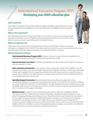 7   Who is this for?
                         Individualized Education Program (IEP)
                             Developing your child’s education plan

     This chapter is for parents whose child has been formally evaluated for special education services
     and has already been found eligible to receive special education and related services as required
     by IDEA.
     Why is this important?
     The Individualized Education Program (or IEP) lays out the school’s commitment to provide special
     education and related services to eligible students. Each eligible student must have an IEP in effect
     before he or she can receive special education and related services.
     What can parents do?
      IDEA makes it clear that parents are full and equal members of the IEP team. Parents can be active
     participants in developing their child’s IEP. They also should be involved to ensure that special education services
     are helping their child make adequate progress in the general education curriculum.
     Words and terms to know
              Individualized Education Program (IEP): A written statement for each child with a disability that is
              developed, reviewed and revised according to the requirements of IDEA.

              General education curriculum: The body of knowledge and range of skills that all students throughout a
              state are expected to master.

              Least restrictive environment: To the maximum extent appropriate, children with disabilities are to be
              educated with children who are not disabled. Special classes, separate schooling, or other ways of removing
              children with disabilities from the regular educational environment should only occur when the nature or
              severity of the disability is such that education in regular classes cannot be achieved satisfactorily with the
              use of supplementary aids and services.

              Specially designed instruction: Ways that special education professionals adapt the content,
              methodology (approaches to teaching certain grade level content), or the delivery of instruction to address
              the unique needs that result from the child’s disability. Specially designed instruction should also ensure that
              the eligible child has access to the general curriculum so that he or she can meet the educational standards
              of the school district that apply to all children.

              Related services: Supportive services that are required to assist a child with a disability to benefit
              from special education. Related services include transportation, developmental and corrective services,
              speech-language pathology and audiology services, interpreting services, psychological services, physical
              and occupational therapy, recreation (including therapeutic recreation), counseling services (including
              rehabilitation counseling), orientation and mobility services, and medical services for diagnostic or
              evaluation purposes. Related services also include school health services, school nurse services designed to
              enable a child with a disability to receive a free appropriate public education as described in the child’s IEP,
              social work services in schools, and parent counseling and training.




IDEA Parent Guide • National Center for Learning Disabilities • www.LD.org                          Individualized Education Program •   36
 