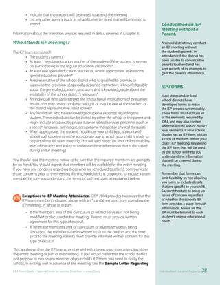 • Indicate that the student will be invited to attend the meeting
           • List any other agency (such as rehabilitative services) that will be invited to
             attend.                                                                            Conducation an IEP
                                                                                                Meeting without a
Information about the transition services required in IEPs is covered in Chapter 8.             Parent.
Who Attends IEP meetings?                                                                       A school district may conduct
                                                                                                an IEP meeting without
The IEP team consists of:                                                                       the student’s parents in
         • The student’s parents                                                                attendance if the district has
         • At least 1 regular education teacher of the student (if the student is, or may       been unable to convince the
                                                                                                parents to attend and has
           be, participating in the regular education classroom)*
                                                                                                kept records of its attempts to
         • At least one special education teacher or, where appropriate, at least one
                                                                                                gain the parents’ attendance.
           special education provider*
         • A representative of the school district who is: qualified to provide, or
           supervise the provision of, specially designed instruction; is knowledgeable
                                                                                                IEP FORMS
           about the general education curriculum; and is knowledgeable about the
           availability of the school district’s resources*                                     Most states and/or local
         • An individual who can interpret the instructional implications of evaluation         school districts have
           results (this may be a school psychologist or may be one of the teachers or          developed forms to make
           the district representative listed above)*                                           the IEP process run smoothly.
         • Any individuals who have knowledge or special expertise regarding the                These forms must contain all
           student. These individuals can be invited by either the school or the parent and     of the elements required by
           might include an advocate, private tutor or related services personnel (such as      IDEA and may also contain
           a speech-language pathologist, occupational therapist or physical therapist)         additional state and/or district
         • When appropriate, the student. (You know your child best, so work with               level elements. If your school
                                                                                                district has an IEP form, obtain
           school staff to determine the appropriate age at which your child is ready to
                                                                                                a copy of the form before your
           be part of the IEP team meeting. This will vary based on your child’s disability,
                                                                                                child’s IEP meeting. Reviewing
           level of maturity and ability to understand the information that is discussed        the IEP form that will be used
           during an IEP meeting.)                                                              by the school will help you
                                                                                                understand the information
You should read the meeting notice to be sure that the required members are going to            that will be covered during
be on hand. You should expect that members will be available for the entire meeting.            the meeting.
If you have any concerns regarding those who are scheduled to attend, communicate
those concerns prior to the meeting. If the school district is proposing to excuse a team       Remember that forms can
member, be sure you understand the terms of such excusals, as explained below.                  limit flexibility by not allowing
                                                                                                you room to include details
                                                                                                that are specific to your child.
                                                                                                So, don’t hesitate to bring up
       Exceptions to IEP Meeting Attendance. IDEA 2004 provides two ways that the               issues of concern regardless
       IEP team members indicated above with an * can be excused from attending the             of whether the school’s IEP
       IEP meeting, in whole or in part:                                                        form provides a place for such
                                                                                                information. Above all, the
           • If the member’s area of the curriculum or related services is not being            IEP must be tailored to each
             modified or discussed in the meeting. Parents must provide written                 student’s unique educational
             agreement for this type of excusal.                                                needs.
           • If, when the member’s area of curriculum or related services is being
             discussed, the member submits written input to the parents and the team
             prior to the meeting. Parents must provide informed written consent for this
             type of excusal.

This applies whther the IEP team member wishes to be excused from attending either
the entire meeting or part of the meeting. If you would prefer that the school district
not propose to excuse any member of your child’s IEP team, you need to notify the
school, in writing, well in advance of the meeting. Use the Sample Letter Regarding
IDEA Parent Guide • National Center for Learning Disabilities • www.LD.org                     Individualized Education Program •   38
 