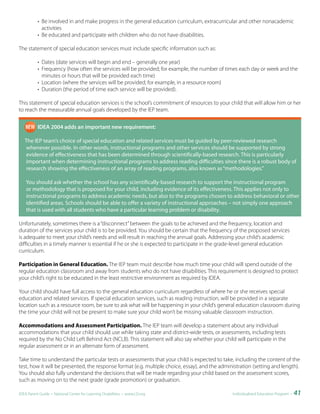 • Be involved in and make progress in the general education curriculum, extracurricular and other nonacademic
            activities
          • Be educated and participate with children who do not have disabilities.

The statement of special education services must include specific information such as:

          • Dates (date services will begin and end – generally one year)
          • Frequency (how often the services will be provided; for example, the number of times each day or week and the
            minutes or hours that will be provided each time)
          • Location (where the services will be provided; for example, in a resource room)
          • Duration (the period of time each service will be provided).

This statement of special education services is the school’s commitment of resources to your child that will allow him or her
to reach the measurable annual goals developed by the IEP team.


   		     IDEA	2004	adds	an	important	new	requirement:	

   The IEP team’s choice of special education and related services must be guided by peer-reviewed research
    whenever possible. In other words, instructional programs and other services should be supported by strong
    evidence of effectiveness that has been determined through scientifically-based research. This is particularly
    important when determining instructional programs to address reading difficulties since there is a robust body of
    research showing the effectiveness of an array of reading programs, also known as “methodologies.”

    You should ask whether the school has any scientifically-based research to support the instructional program
    or methodology that is proposed for your child, including evidence of its effectiveness. This applies not only to
    instructional programs to address academic needs, but also to the programs chosen to address behavioral or other
    identified areas. Schools should be able to offer a variety of instructional approaches – not simply one approach
    that is used with all students who have a particular learning problem or disability.

Unfortunately, sometimes there is a “disconnect” between the goals to be achieved and the frequency, location and
duration of the services your child is to be provided. You should be certain that the frequency of the proposed services
is adequate to meet your child’s needs and will result in reaching the annual goals. Addressing your child’s academic
difficulties in a timely manner is essential if he or she is expected to participate in the grade-level general education
curriculum.

Participation in General Education. The IEP team must describe how much time your child will spend outside of the
regular education classroom and away from students who do not have disabilities. This requirement is designed to protect
your child’s right to be educated in the least restrictive environment as required by IDEA.

Your child should have full access to the general education curriculum regardless of where he or she receives special
education and related services. If special education services, such as reading instruction, will be provided in a separate
location such as a resource room, be sure to ask what will be happening in your child’s general education classroom during
the time your child will not be present to make sure your child won’t be missing valuable classroom instruction.

Accommodations and Assessment Participation. The IEP team will develop a statement about any individual
accommodations that your child should use while taking state and district-wide tests, or assessments, including tests
required by the No Child Left Behind Act (NCLB). This statement will also say whether your child will participate in the
regular assessment or in an alternate form of assessment.

Take time to understand the particular tests or assessments that your child is expected to take, including the content of the
test, how it will be presented, the response format (e.g. multiple choice, essay), and the administration (setting and length).
You should also fully understand the decisions that will be made regarding your child based on the assessment scores,
such as moving on to the next grade (grade promotion) or graduation.

IDEA Parent Guide • National Center for Learning Disabilities • www.LD.org                      Individualized Education Program •   41
 