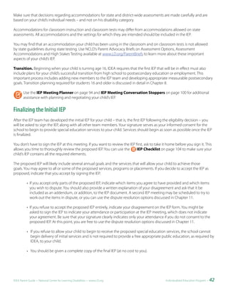 Make sure that decisions regarding accommodations for state and district-wide assessments are made carefully and are
based on your child’s individual needs – and not on his disability category.

Accommodations for classroom instruction and classroom tests may differ from accommodations allowed on state
assessments. All accommodations and the settings for which they are intended should be included in the IEP.

You may find that an accommodation your child has been using in the classroom and on classroom tests is not allowed
by state guidelines during state testing. Use NCLD’s Parent Advocacy Briefs on Assessment Options, Assessment
Accommodations and High Stakes Testing available at www.LD.org/ParentBriefs to learn more about these important
aspects of your child’s IEP.

Transition. Beginning when your child is turning age 16, IDEA requires that the first IEP that will be in effect must also
include plans for your child’s successful transition from high school to postsecondary education or employment. This
important process includes adding new members to the IEP team and developing appropriate measurable postsecondary
goals. Transition planning required for students 16 and older is discussed in detail in Chapter 8.

        Use the IEP Meeting Planner on page 94 and IEP Meeting Conversation Stoppers on page 100 for additional
        assistance with planning and negotiating your child’s IEP.


Finalizing the Initial IEP
After the IEP team has developed the initial IEP for your child – that is, the first IEP following the eligibility decision – you
will be asked to sign the IEP, along with all other team members. Your signature serves as your informed consent for the
school to begin to provide special education services to your child. Services should begin as soon as possible once the IEP
is finalized.

You don’t have to sign the IEP at this meeting. If you want to review the IEP first, ask to take it home before you sign it. This
allows you time to thoroughly review the proposed IEP. You can use the         IEP Checklist on page 104 to make sure your
child’s IEP contains all the required elements.

The proposed IEP will likely include several annual goals and the services that will allow your child to achieve those
goals. You may agree to all or some of the proposed services, programs or placements. If you decide to accept the IEP as
proposed, indicate that you accept by signing the IEP.

          • If you accept only parts of the proposed IEP, indicate which items you agree to have provided and which items
            you wish to dispute. You should also provide a written explanation of your disagreement and ask that it be
            included as an addendum, or addition, to the IEP document. A second IEP meeting may be scheduled to try to
            work out the items in dispute, or you can use the dispute resolution options discussed in Chapter 11.

          • If you refuse to accept the proposed IEP entirely, indicate your disagreement on the IEP form. You might be
            asked to sign the IEP to indicate your attendance or participation at the IEP meeting, which does not indicate
            your agreement. Be sure that your signature clearly indicates only your attendance if you do not consent to the
            proposed IEP. At this point, you are free to use the dispute resolution options discussed in Chapter 11.

          • If you refuse to allow your child to begin to receive the proposed special education services, the school cannot
            begin delivery of initial services and is not required to provide a free appropriate public education, as required by
            IDEA, to your child.

          • You should be given a complete copy of the final IEP (at no cost to you).




IDEA Parent Guide • National Center for Learning Disabilities • www.LD.org                         Individualized Education Program •   42
 