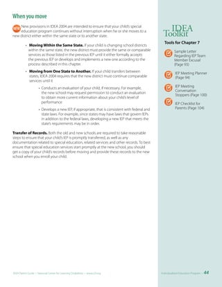 When you move
    New provisions in IDEA 2004 are intended to ensure that your child’s special
                                                                                                    IDEA
    education program continues without interruption when he or she moves to a
new district either within the same state or to another state.                                    Toolkit
                                                                                                   Tools	for	Chapter	7
          • Moving Within the Same State. If your child is changing school districts
            within the same state, the new district must provide the same or comparable                    Sample Letter
            services as those listed in the previous IEP until it either formally accepts                  Regarding IEP Team
            the previous IEP or develops and implements a new one according to the                         Member Excusal
            process described in this chapter.                                                             (Page 93)
          • Moving from One State to Another. If your child transfers between                               IEP Meeting Planner
            states, IDEA 2004 requires that the new district must continue comparable                       (Page 94)
            services until it
                     • Conducts an evaluation of your child, if necessary. For example,                     IEP Meeting
                                                                                                            Conversation
                       the new school may request permission to conduct an evaluation
                                                                                                            Stoppers (Page 100)
                       to obtain more current information about your child’s level of
                       performance                                                                          IEP Checklist for
                     • Develops a new IEP, if appropriate, that is consistent with federal and              Parents (Page 104)
                       state laws. For example, since states may have laws that govern IEPs
                       in addition to the federal laws, developing a new IEP that meets the
                       state’s requirements may be in order.

Transfer of Records. Both the old and new schools are required to take reasonable
steps to ensure that your child’s IEP is promptly transferred, as well as any
documentation related to special education, related services and other records. To best
ensure that special education services start promptly at the new school, you should
get a copy of your child’s records before moving and provide these records to the new
school when you enroll your child.




IDEA Parent Guide • National Center for Learning Disabilities • www.LD.org                       Individualized Education Program •   44
 