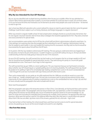 Parent
     Perspectives
     Why	My	Son	Attended	His	Own	IEP	Meetings

     My son Jay was identified with multiple learning disabilities when he was just a toddler. When he was admitted to a
     school in New York for special education students, no one knew whether he could ever learn to read. I do not know where
     in his soul he found the drive and motivation, but he learned to do what many people said could not be done – he learned
     to read at age nine.

     Jay’s school was filled with specialists who custom tailored his classes to meet his special needs. But then came the greater
     challenge. Could he learn subjects such as history, literature, and foreign languages in a regular classroom?

     When Jay arrived in a regular middle school, he had compensation strategies thanks to successful early intervention. But
     his new regular classroom teachers did not know about strategies that would be appropriate for him. They were untrained
     and unaccustomed to his special needs.

     Jay’s accommodations were written into his IEP, but the school staff and district administrators refused to read them. So,
     it was perhaps not surprising that they discouraged Jay from attending his own IEP meetings. Administrators told Jay
     that he needed to work harder in class and needed the meeting time for coursework. And they told me that he would be
     traumatized by the reports about himself from the IEP team.

     As his parent, I felt that Jay needed to attend every IEP meeting. If he was going to understand what was happening in
     his education, he had to be part of the process. I couldn’t imagine a successful IEP without his buy-in. He had a far better
     understanding of what was really going on because he was in the classroom.

     At one of his IEP meetings, the staff asserted that Jay had made so much progress that he no longer needed an IEP, and
     that he should be found ineligible for special education services. They were basing this partly on a recent 6th grade
     standardized test score. There wasn’t much logic to their argument.

     The staff asserted that Jay got 100% on a recent spelling test. This was important because we had heated controversy
     about whether Jay’s IEP should require un-graded spelling due to his learning disability. The staff argued that Jay should
     be graded on his spelling in light of his remarkably high reading comprehension score on the recent standardized test
     – even though the score was inconsistent with Jay’s history and with other recent scores.

     Then, quite unexpectedly, my son spoke up. He softly explained that the 100% was actually ten words on a quiz that
     was a make-up – hardly a breakthrough score. This was also inconsistent with his personal educational history. More
     importantly, he then explained why his reading comprehension score on the standardized test was so high. Jay said that
     he never actually read the paragraphs that were included with the test!

     Never read the paragraphs?

     Well, the paragraphs were about the terracotta warriors in X’ian China. Coincidentally, we had toured these same warriors
     in person, five years earlier. The paragraphs were too long to bother with, Jay explained, so when he realized they were
     asking about the warriors he had already seen, he just answered the questions based on his prior knowledge. So, Jay
     spent his entire time (including his extended time) answering the multiple-choice questions. He reported they were easy
     questions: What were the warriors used for? (For defense) Were they alive? (No, they were in a tomb) What was special
     about them? (No two are alike). Jay knew most of the answers, guessed the rest, and voila – high score!

     If Jay had not been at that meeting, the school would have used those two test scores to end his special education
     services. By speaking up, my son set the record straight and saved his own eligibility.

     - Ilise from New Jersey




IDEA Parent Guide • National Center for Learning Disabilities • www.LD.org                          Individualized Education Program (IEP) •   45
 