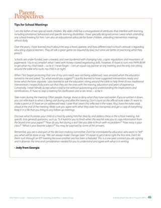 Parent
     Perspectives
     Tips	for	School	Meetings

     I am the father of two special needs children. My older child has a smorgasbord of attributes that interfere with learning,
     including emotional, behavioral and specific learning disabilities. I have specially designed armor I wear when attending
     any school meeting for him. I am also an educational advocate for foster children, attending intervention meetings
     almost daily.

     Over the years, I have learned much about the way schools operate, and how different each school’s attitude is regarding
     educating atypical learners. They all talk a great game (as required by law), but some are better at practicing what they
     preach.

     Schools are under-funded, over-crowded, and over-burdened with changing rules, cryptic regulations and mountains of
     paperwork. I try to accomplish what I need with honey-coated negotiating skills. However, if I have to turn into PAPA-BEAR
     to get what my child needs – so be it. I never forget – I am an equal-say partner at any meeting and the only one sitting
     around the table who tucks my child in at night.

     When I first began protesting that one of my son’s needs was not being addressed, I was amazed when the educators
     turned to me and asked, “So, what would you suggest?” I quickly learned to have suggested interventions ready and
     know what the laws stipulate. I also learned to ask the educators sitting around the table to help think of non-traditional
     interventions. I respectfully point out that they are the ones with the training, education and years of experience.
     Conversely, I never blindly accept what is told to me without questioning and understanding the implications and
     ramifications. If I have to stop a meeting for clarification one or ten times – so be it.

     Take notes during the meeting. Often people change, revise or deny what they have said earlier. If you’ve written it down,
     you can refer back to what is being said during and after the meeting. Don’t count on the official note-taker. If I want to
     make a point or if I have an un-addressed need, I state that I want this reflected in the notes. Also, have the notes read
     aloud at the end of the meeting. Make sure you agree with what they state has transpired, and get a copy of everything.
     Keep it in a file that you bring to any follow-up meetings.

     Discover what frustrates your child at school by asking him/her directly, and address these in the school meeting. Ask
     specific (not general) questions, such as, “Is it hard for you to finish when the teacher asks you to copy information from
     the board onto your paper?” “How do you feel during a test? Are you able to finish with no problem?” “How noisy is your
     class?” “What is your favorite subject?” You may be surprised by some of the answers.

     Remember, you are a vital part of the decision-making committee. Don’t be intimidated by educators who want to “tell”
     you what will be done or say, “We can always make changes later.” It’s easier to get it done right the first time. Don’t let
     them rush through an IEP meeting because another one has been scheduled. This is a one-year contract you are signing
     and it deserves the time and consideration needed for you to understand and agree with what is in writing.

     - Jody from Georgia




IDEA Parent Guide • National Center for Learning Disabilities • www.LD.org                          Individualized Education Program (IEP) •   46
 