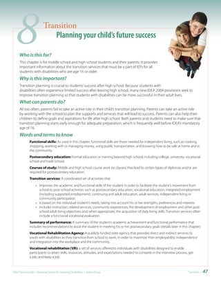 8   Who is this for?
                         Transition
                             Planning your child’s future success

     This chapter is for middle school and high school students and their parents. It provides
     important information about the transition services that must be a part of IEPs for all
     students with disabilities who are age 16 or older.
     Why is this important?
     Transition planning is crucial to students’ success after high school. Because students with
     disabilities often experience limited success after leaving high school, many new IDEA 2004 provisions seek to
     improve transition planning so that students with disabilities can be more successful in their adult lives.
     What can parents do?
     All too often, parents fail to take an active role in their child’s transition planning. Parents can take an active role
     by working with the school to plan the supports and services that will lead to success. Parents can also help their
     children to define goals and aspirations for life after high school. Both parents and students need to make sure that
     transition planning starts early enough for adequate preparation, which is frequently well before IDEA’s mandatory
     age of 16.
     Words and terms to know
              Functional skills: As used in this chapter, functional skills are those needed for independent living, such as cooking,
              shopping, working with or managing money, using public transportation, and knowing how to be safe at home and in
              the community.
              Postsecondary education: Formal education or training beyond high school, including college, university, vocational
              school and trade school.
              Courses of study: Middle and high school course work (or classes) that lead to certain types of diplomas and/or are
              required for postsecondary education.
              Transition services: A coordinated set of activities that:
                   • Improves the academic and functional skills of the student in order to facilitate the student’s movement from
                     school to post-school activities such as postsecondary education, vocational education, integrated employment
                     (including supported employment), continuing and adult education, adult services, independent living or
                     community participation
                   • Is based on the individual student’s needs, taking into account his or her strengths, preferences and interests
                   • Includes instruction, related services, community experiences, the development of employment and other post-
                     school adult living objectives and, when appropriate, the acquisition of daily living skills. Transition services often
                     include a functional vocational evaluation.
              Summary of performance: A summary of the student’s academic achievement and functional performance that
              includes recommendations to assist the student in meeting his or her postsecondary goals (details later in this chapter).
              Vocational Rehabilitation Agency: A publicly funded state agency that provides direct and indirect services to
              youth with disabilities as they transition from school to work, in order to maximize their employability, independence
              and integration into the workplace and the community..
              Vocational rehabilitation (VR): a set of services offered to individuals with disabilities designed to enable
              participants to attain skills, resources, attitudes, and expectations needed to compete in the interview process, get
              a job, and keep a job.



IDEA Parent Guide • National Center for Learning Disabilities • www.LD.org                                                         Transition •   47
 