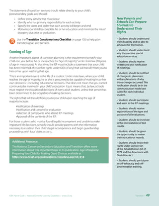 The statement of transition services should relate directly to your child’s
postsecondary goals, and should:
     •    Define every activity that must occur                                             How Parents and
     •    Identify who has primary responsibility for each activity                         Schools Can Prepare
     •    Specify the dates and order that each activity will begin and end                 Students to
     •    Motivate your child to complete his or her education and minimize the risk of     Understand Their
          dropping out prior to graduation.                                                 Rights

         Use the Transition Considerations Checklist on page 105 to help plan               • Students should understand
         transition goals and services.                                                     their disability and be able to
                                                                                            advocate for themselves.

                                                                                            • Students should understand
Coming of Age                                                                               why they receive special
                                                                                            education services.
Another important aspect of transition planning is the requirement to notify your
child one year before he or she reaches the “age of majority” under state law (18 years     • Students should receive
of age in most states). At that time, the IEP must include a statement that your child      written and oral notification
has been informed of his or her rights under IDEA (if any) that will transfer from you to   of meetings.
him or her upon reaching that age.
                                                                                            • Students should be notified
This is an important event in the life of a student. Under state laws, when your child      of changes in placement
reaches the age of majority, he or she is presumed to be capable of making his or her       with explanations of why
own decisions – including educational decisions. That does not mean that you cannot         those changes occurred. This
continue to be involved in your child’s education. It just means that, by law, schools      notification should be in the
must respect the educational decisions of every adult student, unless that person has       communication mode best
                                                                                            suited for each individual
been determined to be incapable of making decisions.
                                                                                            student.
The rights that will transfer from you to your child upon reaching the age of
                                                                                            • Students should participate
majority include:
                                                                                            and assist in the IEP meetings.
         •Notification of meetings
                                                                                            • Students should receive
         •Notification and consent for evaluation
                                                                                            explanations of the type and
         •Selection of participants who attend IEP meetings
                                                                                            purpose of all evaluations.
         •Approval of the contents of the IEP.
                                                                                            • Students should be involved
For those students who may be found legally incompetent and unable to make
                                                                                            in the interpretation of test
important life decisions, schools should provide parents with the information               results.
necessary to establish their child’s legal incompetence and begin guardianship
proceedings with local district courts.                                                     • Students should be given
                                                                                            the opportunity to review
                                                                                            their educational records.
	 Additional	Resource:	                                                                     • Students should know their
   The National Center on Secondary Education and Transition offers more                    rights under Section 504
   information about this important topic in its publication, Age of Majority:              of the Rehabilitation Act of
                                                                                            1973 and the Americans with
   Preparing Your Child for Making Good Choices available at
                                                                                            Disabilities Act.
   http://www.ncset.org/publications/viewdesc.asp?id=318
                                                                                            • Students should participate
                                                                                            in self-advocacy and self-
                                                                                            determination training.




IDEA Parent Guide • National Center for Learning Disabilities • www.LD.org                                   Transition •   49
 