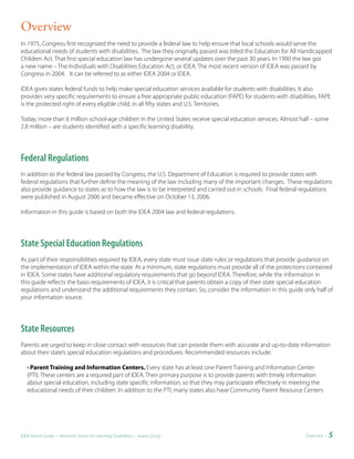 Overview
In 1975, Congress first recognized the need to provide a federal law to help ensure that local schools would serve the
educational needs of students with disabilities. The law they originally passed was titled the Education for All Handicapped
Children Act. That first special education law has undergone several updates over the past 30 years. In 1990 the law got
a new name – The Individuals with Disabilities Education Act, or IDEA. The most recent version of IDEA was passed by
Congress in 2004. It can be referred to as either IDEA 2004 or IDEA.

IDEA gives states federal funds to help make special education services available for students with disabilities. It also
provides very specific requirements to ensure a free appropriate public education (FAPE) for students with disabilities. FAPE
is the protected right of every eligible child, in all fifty states and U.S. Territories.

Today, more than 6 million school-age children in the United States receive special education services. Almost half – some
2.8 million – are students identified with a specific learning disability.




Federal Regulations
In addition to the federal law passed by Congress, the U.S. Department of Education is required to provide states with
federal regulations that further define the meaning of the law including many of the important changes. These regulations
also provide guidance to states as to how the law is to be interpreted and carried out in schools. Final federal regulations
were published in August 2006 and became effective on October 13, 2006.

Information in this guide is based on both the IDEA 2004 law and federal regulations.




State Special Education Regulations
As part of their responsibilities required by IDEA, every state must issue state rules or regulations that provide guidance on
the implementation of IDEA within the state. At a minimum, state regulations must provide all of the protections contained
in IDEA. Some states have additional regulatory requirements that go beyond IDEA. Therefore, while the information in
this guide reflects the basis requirements of IDEA, it is critical that parents obtain a copy of their state special education
regulations and understand the additional requirements they contain. So, consider the information in this guide only half of
your information source.




State Resources
Parents are urged to keep in close contact with resources that can provide them with accurate and up-to-date information
about their state’s special education regulations and procedures. Recommended resources include:

   • Parent Training and Information Centers. Every state has at least one Parent Training and Information Center
   (PTI). These centers are a required part of IDEA. Their primary purpose is to provide parents with timely information
   about special education, including state specific information, so that they may participate effectively in meeting the
   educational needs of their children. In addition to the PTI, many states also have Community Parent Resource Centers




IDEA Parent Guide • National Center for Learning Disabilities • www.LD.org                                         Overview •   5
 