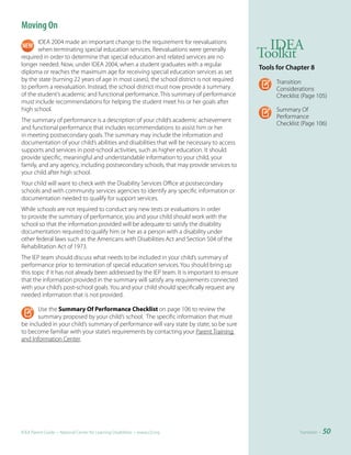 Moving On
       IDEA 2004 made an important change to the requirement for reevaluations
                                                                                               IDEA
       when terminating special education services. Reevaluations were generally
required in order to determine that special education and related services are no            Toolkit
longer needed. Now, under IDEA 2004, when a student graduates with a regular
                                                                                             Tools	for	Chapter	8
diploma or reaches the maximum age for receiving special education services as set
by the state (turning 22 years of age in most cases), the school district is not required          Transition
to perform a reevaluation. Instead, the school district must now provide a summary                 Considerations
of the student’s academic and functional performance. This summary of performance                  Checklist (Page 105)
must include recommendations for helping the student meet his or her goals after
high school.                                                                                       Summary Of
                                                                                                   Performance
The summary of performance is a description of your child’s academic achievement
                                                                                                   Checklist (Page 106)
and functional performance that includes recommendations to assist him or her
in meeting postsecondary goals. The summary may include the information and
documentation of your child’s abilities and disabilities that will be necessary to access
supports and services in post-school activities, such as higher education. It should
provide specific, meaningful and understandable information to your child, your
family, and any agency, including postsecondary schools, that may provide services to
your child after high school.
Your child will want to check with the Disability Services Office at postsecondary
schools and with community services agencies to identify any specific information or
documentation needed to qualify for support services.
While schools are not required to conduct any new tests or evaluations in order
to provide the summary of performance, you and your child should work with the
school so that the information provided will be adequate to satisfy the disability
documentation required to qualify him or her as a person with a disability under
other federal laws such as the Americans with Disabilities Act and Section 504 of the
Rehabilitation Act of 1973.
The IEP team should discuss what needs to be included in your child’s summary of
performance prior to termination of special education services. You should bring up
this topic if it has not already been addressed by the IEP team. It is important to ensure
that the information provided in the summary will satisfy any requirements connected
with your child’s post-school goals. You and your child should specifically request any
needed information that is not provided.

       Use the Summary Of Performance Checklist on page 106 to review the
       summary proposed by your child’s school. The specific information that must
be included in your child’s summary of performance will vary state by state, so be sure
to become familiar with your state’s requirements by contacting your Parent Training
and Information Center.




IDEA Parent Guide • National Center for Learning Disabilities • www.LD.org                                  Transition •   50
 