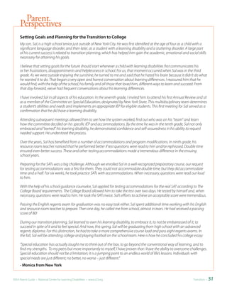 Parent
     Perspectives
     Setting	Goals	and	Planning	for	the	Transition	to	College
     My son, Sal, is a high school senior just outside of New York City. He was first identified at the age of four as a child with a
     significant language disorder, and then later, as a student with a learning disability and a stuttering disorder. A large part
     of his current success is related to transition planning, which has helped him gain the academic, emotional and social skills
     necessary for attaining his goals.

     I believe that setting goals for the future should start whenever a child with learning disabilities first communicates his
     or her frustrations, disappointments and helplessness in school. For us, that moment occurred when Sal was in the third
     grade. As we were outside enjoying the sunshine, he turned to me and said that he hated his brain because it didn’t do what
     he wanted it to do. That began a very open and honest conversation about learning differences. I reassured him that he
     would find, with the help of the school, his family and all those that loved him, different ways to learn and succeed. From
     that day forward, we;ve had frequent conversations about his learning differences.

     I have involved Sal in all aspects of his education. In the seventh grade, I invited him to attend his first Annual Review and sit
     as a member of the Committee on Special Education, designated by New York State. This multidisciplinary team determines
     a student’s abilities and needs and implements an appropriate IEP for eligible students. This first meeting for Sal served as a
     confirmation that he did have a learning disability.

     Attending subsequent meetings allowed him to see how the system worked, find out who was on his “team” and learn
     how the committee decided on his specific IEP and accommodations. By the time he was in the tenth grade, Sal not only
     embraced and “owned” his learning disability, he demonstrated confidence and self-assuredness in his ability to request
     needed support. He understood the process.

     Over the years, Sal has benefited from a number of accommodations and program modifications. In ninth grade, his
     resource room teacher noticed that he performed better if test questions were read to him and/or rephrased. Double time
     ensured even better success. These and other testing accommodations made a tremendous difference in the ensuing
     school years.

     Preparing for the SATs was a big challenge. Although we enrolled Sal in a well-recognized preparatory course, our request
     for testing accommodations was a first for them. They could not accommodate double time, but they did accommodate
     time and a half. For six weeks, he took practice SATs with accommodations. When necessary, questions were read out loud
     to him.

     With the help of his school guidance counselor, Sal applied for testing accommodations for the real SAT according to The
     College Board requirements. The College Board allowed him to take the test over two days. He tested by himself and, when
     necessary, questions were read to him. He took the SATs twice. Sal’s efforts to achieve an acceptable score were tremendous.

     Passing the English regents exam for graduation was no easy task either. Sal spent additional time working with his English
     and resource room teacher to prepare. Then one day, he called me from school, almost in tears. He had received a passing
     score of 80!

     During our transition planning, Sal learned to own his learning disability, to embrace it, to not be embarrassed of it, to
     succeed in spite of it and to feel special. And now, this spring, Sal will be graduating from high school with an advanced
     regents diploma. For this distinction, he had to take a more comprehensive course load and pass eight regents exams. In
     the fall, Sal will be attending college and playing football on the school team. Here is how he concluded his college essay:

     “Special education has actually taught me to think out of the box, to go beyond the conventional way of learning, and to
     find my strengths. To my peers but more importantly to myself, I have proven that I have the ability to overcome challenges.
     Special education should not be a limitation; it is a jumping point to an endless world of life’s lessons. Individuals with
     special needs are just different; no better, no worse – just different.”
     -	Monica	from	New	York


IDEA Parent Guide • National Center for Learning Disabilities • www.LD.org                                                   Transition •   51
 