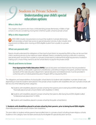 9   Who is this for?
                         Students in Private Schools
                            Understanding your child’s special
                            education options

     This chapter is for parents who have a child attending private elementary, middle or high
     school or who are considering moving their child from public school to private school.

     Why is this important?
          IDEA 2004 includes new provisions to ensure that students in private elementary
          and secondary schools have access to special education services. It also includes strict
     requirements to follow when moving an IDEA-eligible student from a public to a private
     school.

     What can parents do?
     Parents should understand the obligations of their local school district as required by IDEA so they can be sure their
     child is receiving services to the maximum extent allowed. Parents considering moving a child who is receiving
     special education services from a public to a private school need to understand the legal requirements involved in
     making such a move if they intend to ask the school district to pay for the private school.

     Words and terms to know
              Free Appropriate Public Education (FAPE): Special education and related services that are provided at
              public expense, under public supervision and direction, and without charge to the parent, and that meet the
              standards of the state education department. Special education and related services must be provided in
              conformity with an Individualized Education Program (IEP) as required by IDEA.


The obligations and responsibilities of a local public school district to students with disabilities in private schools vary
depending on how the students were placed in the private school. Students with disabilities who are in private schools will
fall into one of the following three categories:

           1. Students with disabilities placed in private school by their parents prior to being found IDEA eligible (called
              “Parentally-placed private school children with disabilities” in IDEA)

           2. Students with disabilities placed in private school by their parents after being found IDEA eligible (called
              “Unilateral private placement” in IDEA).

           3. Students with disabilities placed in private school by the public school district


1. Students with disabilities placed in private school by their parents prior to being found IDEA eligible
(Parentally-placed private school children with disabilities)

This term refers to students whose parents have enrolled them in a private school, including private religious schools.
Students in this category have not been previously found eligible for special education services.

IDEA Parent Guide • National Center for Learning Disabilities • www.LD.org                              Students in Private Schools •   53
 