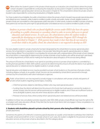 When either the student’s parent or the private school requests an evaluation, the school district where the private
      school is located is responsible for conducting the evaluation (as discussed in Chapter 5) and for determining if the
student is eligible for special education services (as discussed in Chapter 6). The school district where the private school is
located is also responsible for conducting reevaluations of eligible students.

For those students found eligible, the public school district where the private school is located may provide special education
and related services. However, unlike students enrolled in public schools and public charter schools, eligible students in
private schools are not entitled to a free appropriate public education. In other words, students enrolled in private schools by
their parents do not have the same right to special education and related services as students enrolled in public schools.


       Students in private schools who are found eligible for services under IDEA also have the option
        of enrolling in a public elementary or secondary school in order to receive full access to special
          education and related services. In such cases, the school district where the student resides is
         responsible for developing an initial Individualized Education Program (IEP) through the
         process described in Chapter 7. If the parents have made it clear that they do not intend to
          enroll their child in the public school, the school district is not required to develop an IEP.

For every eligible student in private school who has been designated by the school district to receive special education
services, the school district is required to formulate a “services plan” describing the specific special education or related
services being offered. The school district must develop the services plan with a representative of the private school. However,
the school district is responsible for determining the number of private school students who will be served each year based
on funding requirements of IDEA and for making the final decisions about all aspects of the services being offered.

The amount of funds the school district must spend on providing services to private school students is controlled by a
funding formula specified in IDEA. IDEA outlines a process for determining the amount of funds the district must spend on
special education or related services for eligible students in private schools.

Special education and related services may be provided to private school students on the premises of private schools,
including religious schools, or at a public school. Services can be provided by school district personnel or through
contracts by the school district with other individuals or agencies.

       Public school districts are now required to actively engage in consultations with private schools and parents of
       private school students regarding several topics, including:

           • Child find (activities related to identifying children who may need special education)
           • Funding (how the district will determine the amount of its funds that it will spend on services for students in
             private schools, how the services will be portioned out to eligible students and, if there are insufficient funds to
             serve all eligible students, how and when these decisions will be made)
           • Provision of services (how, where and by whom special education and related services will be provided).

In addition to these new consultative activities required under IDEA 2004, private school officials now have the right to file
a complaint with state education officials if they feel that the local school district did not engage in these consultations in a
meaningful and timely way.

2. Students with disabilities placed in private school by their parents after being found IDEA eligible (Unilateral
private placement)

Sometimes the parents of a child who is receiving special education at a public school decide to withdraw their child from
the public school and enroll him or her in a private school. In such cases, the student is eligible for the provision of special
education services at the private school as described in the first category above.

IDEA Parent Guide • National Center for Learning Disabilities • www.LD.org                               Students in Private Schools •   54
 