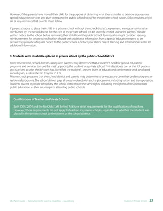 However, if the parents have moved their child for the purpose of obtaining what they consider to be more appropriate
special education services and plan to request the public school to pay for the private school tuition, IDEA provides a rigid
set of requirements that parents must follow.

If parents choose to place their child in a private school without the school district’s agreement, any opportunity to be
reimbursed by the school district for the cost of the private school will be severely limited unless the parents provide
written notice to the school before removing their child from the public school. Parents who might consider seeking
reimbursement for private school tuition should seek additional information from a special education expert to be
certain they provide adequate notice to the public school. Contact your state’s Parent Training and Information Center for
additional information.


3. Students with disabilities placed in private school by the public school district

From time to time, school districts, along with parents, may determine that a student’s need for special education
programs and services can only be met by placing the student in a private school. This decision is part of the IEP process
and is arrived at after the IEP team has identified the student’s present levels of educational performance and developed
annual goals, as described in Chapter 7: IEPs.
Private school programs that the school district and parents may determine to be necessary can either be day programs or
residential programs. The school district pays all costs involved with such a placement, including tuition and transportation.
Students placed in private schools by the school district have the same rights, including the right to a free appropriate
public education, as their counterparts attending public schools.



						Qualifications	of	Teachers	in	Private	Schools:

    Both IDEA 2004 and the No Child Left Behind Act have strict requirements for the qualifications of teachers.
    However, these requirements do not apply to teachers in private schools, regardless of whether the student was
    placed in the private school by the parent or the school district.




IDEA Parent Guide • National Center for Learning Disabilities • www.LD.org                          Students in Private Schools •   55
 
