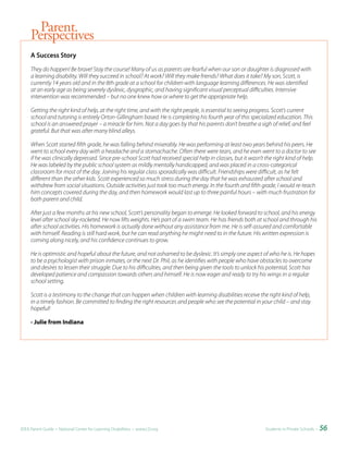 Parent
     Perspectives
     A	Success	Story

     They do happen! Be brave! Stay the course! Many of us as parents are fearful when our son or daughter is diagnosed with
     a learning disability. Will they succeed in school? At work? Will they make friends? What does it take? My son, Scott, is
     currently 14 years old and in the 8th grade at a school for children with language learning differences. He was identified
     at an early age as being severely dyslexic, dysgraphic, and having significant visual perceptual difficulties. Intensive
     intervention was recommended – but no one knew how or where to get the appropriate help.

     Getting the right kind of help, at the right time, and with the right people, is essential to seeing progress. Scott’s current
     school and tutoring is entirely Orton-Gillingham based. He is completing his fourth year of this specialized education. This
     school is an answered prayer – a miracle for him. Not a day goes by that his parents don’t breathe a sigh of relief, and feel
     grateful. But that was after many blind alleys.

     When Scott started fifth grade, he was falling behind miserably. He was performing at least two years behind his peers. He
     went to school every day with a headache and a stomachache. Often there were tears, and he even went to a doctor to see
     if he was clinically depressed. Since pre-school Scott had received special help in classes, but it wasn’t the right kind of help.
     He was labeled by the public school system as mildly mentally handicapped, and was placed in a cross-categorical
     classroom for most of the day. Joining his regular class sporadically was difficult. Friendships were difficult, as he felt
     different than the other kids. Scott experienced so much stress during the day that he was exhausted after school and
     withdrew from social situations. Outside activities just took too much energy. In the fourth and fifth grade, I would re-teach
     him concepts covered during the day, and then homework would last up to three painful hours – with much frustration for
     both parent and child.

     After just a few months at his new school, Scott’s personality began to emerge. He looked forward to school, and his energy
     level after school sky-rocketed. He now lifts weights. He’s part of a swim team. He has friends both at school and through his
     after school activities. His homework is actually done without any assistance from me. He is self-assured and comfortable
     with himself. Reading is still hard work, but he can read anything he might need to in the future. His written expression is
     coming along nicely, and his confidence continues to grow.

     He is optimistic and hopeful about the future, and not ashamed to be dyslexic. It’s simply one aspect of who he is. He hopes
     to be a psychologist with prison inmates, or the next Dr. Phil, as he identifies with people who have obstacles to overcome
     and desires to lessen their struggle. Due to his difficulties, and then being given the tools to unlock his potential, Scott has
     developed patience and compassion towards others and himself. He is now eager and ready to try his wings in a regular
     school setting.

     Scott is a testimony to the change that can happen when children with learning disabilities receive the right kind of help,
     in a timely fashion. Be committed to finding the right resources and people who see the potential in your child – and stay
     hopeful!

     - Julie from Indiana




IDEA Parent Guide • National Center for Learning Disabilities • www.LD.org                                     Students in Private Schools •   56
 