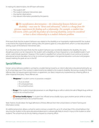 In making this determination, the IEP team will review:
           •   The student’s IEP
           •   The student’s behavior intervention plan
           •   Any teacher observations
           •   Any relevant information provided by the parents.



                       The manifestation determination – the relationship between behavior and
                       disability – must now be “direct and substantial,” which is a change from the
                 previous requirement for finding such a relationship. For example, a student’s low
               self-esteem, while a possible by-product of a learning disability, cannot be considered
                            to have a direct relationship to a student’s behavior problem.


If the team finds that the student’s behavior was related to the disability or an improperly implemented IEP, the student
is returned to the original education setting unless the parents agree to a new placement, which is a new educational
setting, as part of the behavior intervention plan.

If, on the other hand, the team finds that the student’s behavior was not directly related to the disability, the same
disciplinary actions can be imposed on the student with a disability as those imposed on a non-disabled student. Such
action could include expulsion. However, if the student is expelled from school, the student must continue to receive
educational services that allow him or her to continue to participate in the general education curriculum and progress
toward meeting the goals set out in the IEP.


Special Offenses
Certain serious behavior problems can lead to a student being moved to an interim alternative educational setting for up
to 45 school days even if the conduct is determined to be related to the student’s disability. Removing a student for these
offenses does not require parent permission or agreement, nor does it require any involvement by a hearing officer or
other impartial third party. These offenses are:

           • Weapons: If a student carries or possesses a weapon:
                      • To or at school
                      • On school premises
                      • At a school function.

           • Drugs: If the student knowingly possesses or uses illegal drugs or sells or solicits the sale of illegal drugs while at
             school or at a school function

           •      Serious bodily injury: If a student has inflicted serious bodily injury upon another person while at school,
               on school premises or at a school function.

Note: Parents should obtain the legal definitions of these offenses from their school district or Parent Training and
Information Center.

An additional provision allows a school to seek to remove a student for up to 45 school days if the school believes that
returning the student to the same educational placement is substancially likely to result in injury to the student or other
students. The school must do this by making a request to a hearing officer.



IDEA Parent Guide • National Center for Learning Disabilities • www.LD.org                                       Student Discipline •   59
 
