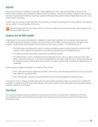 Appeals
Parents have the right to challenge any decisions made regarding the interim alternative educational setting or the
determination regarding the “manifestation determination” by asking for a due process hearing. Schools can also request a
hearing if school personnel feel that returning a student to the original educational setting is highly likely to result in injury
to the student or to others.

In either case, the hearing must be held within 20 school days of the date requested and the hearing officer must make the
decision within 10 school days after the hearing.

        During the appeal process, the student remains in the interim alternative educational setting, unless the parent and
        the school agree otherwise.


Students Not Yet IDEA eligible
Under certain circumstances, the protections available to students with disabilities who are already receiving services
under IDEA may also be available to students who do not have an IEP in effect. These circumstances may apply to any
students, including those receiving early intervening services discussed in Chapter 1: Pre-referral Services, if:

           • The child’s parent had expressed concern in writing to school personnel, including the teacher, that their child
             may be in need of special education prior to the behavior that resulted in the disciplinary action
           • The child’s parent had requested an evaluation as provided for by IDEA
           • The child’s teacher or other school personnel had expressed concerns about a pattern of behavior that might
             call for a referral for evaluation. Such concerns would need to have been made directly to supervisory personnel.
             For example, a teacher expressing his or her concerns to a parent would not be considered an adequate basis of
             knowledge

Certain exceptions apply to the above circumstances. They include:

           • If the child’s parent had not allowed an evaluation of the child or had refused special education services that had
             been offered as required by IDEA
           • If the child had been evaluated as required by IDEA and was not found eligible for special education.

If a request is made to evaluate a student during the time period of the disciplinary action, the school must complete the
evaluation as quickly as possible. During the evaluation, the student remains in the interim alternative educational setting
while the evaluation is conducted.


Final Word
The provisions regarding student discipline are complex and sometimes confusing. If your child becomes the focus
of a disciplinary action, seek information and guidance from expert resources such as your state’s Parent Training and
Information Center.




IDEA Parent Guide • National Center for Learning Disabilities • www.LD.org                                     Student Discipline •   60
 