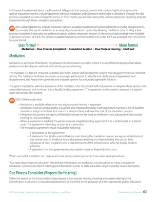 In Chapter 4 you learned about the Procedural Safeguards that protect parents’ and students’ rights throughout the
special education process, including parents’ rights to mediation and to present and resolve a complaint through the due
process complaint or state complaint process. In this chapter you will learn about the various options for resolving disputes
presented through these complaint procedures.

      IDEA 2004 expands the dispute resolution options available to parents and school districts to resolve disagreements.
      It promotes the use of mediation as an early dispute resolution option by allowing mediation prior to filing a due
process complaint. It also adds an additional option, called a resolution session, to the array of options that were available
in previous versions of IDEA. The options available to parents and school districts under IDEA are arranged from less formal
to more formal:
           Less formal                                                                                 More formal
              Mediation > Due Process Complaint > Resolution Session > Due Process Hearing > Civil Suit

Mediation
Mediation is a process of facilitated negotiation between parents and the school. It is a confidential process that allows
parties to resolve disputes without a formal due process hearing.

The mediator is a trained, impartial facilitator who helps school staff and parents resolve their disagreement in an informal
setting. The mediator facilitates discussion, encourages participants to identify and clarify areas of agreement and
disagreement, and helps them generate and evaluate options for a mutually agreeable solution.

The goal in mediation, with the assistance of the mediator, is for the school staff and parents to integrate these options into
a workable solution that is written into a legally binding agreement. The agreement is then used to execute the agreed
upon services for the student.

       IDEA 2004 requires that:
           • Mediation is available whether or not a due process hearing is requested
           • Mediation must be conducted by a qualified and impartial mediator. Each state must maintain a list of qualified
             mediators, assign a mediator to a case on a random basis and bear the cost of the mediation process.
           • Mediation discussions are kept confidential and may not be used as evidence in any subsequent due process
             hearing or civil proceeding
           • When a resolution is reached, the parties execute a legally binding agreement that is enforceable in a district
             court. The agreement is binding as soon as it is executed.
           • The mediation agreement must include the following:
                      • A description of the agreement
                      • A statement that all discussions that occurred during the mediation process are kept confidential and
                        may not be used as evidence in any due process hearing or civil proceeding that occurs later
                      • Signatures of both the parent and a representative of the school district who has legally binding
                        authority
                      • A statement that the agreement is enforceable in state or federal district court.

When successful, mediation can help avoid a due process hearing or other more adversarial procedures.

Your state department of education should have information on mediation, including how to make a request for
mediation. Contact your Parent Training and Information Center or state education department for more information.

Due Process Complaint (Request for Hearing)
Either the parent or the school district may request a due process hearing involving any matter relating to the
identification, evaluation or educational placement of the child, or the provision of a free appropriate public education.


IDEA Parent Guide • National Center for Learning Disabilities • www.LD.org                             Dispute Resolution Options •   62
 