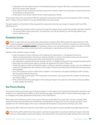 • A description of other options that the Individualized Education Program (IEP) team considered and the reasons
             why those options were rejected
           • A description of each evaluation procedure, assessment, record or report the school district used as the basis for
             the proposed or refused action
           • A description of the factors relevant to the school’s proposal or refusal.
On the other hand, if the school district filed the request for a due process hearing, you must respond to them in writing
within 10 days, and your response must specifically address the issues raised.

The party (parent or school district) that requested the due process hearing may change its request only if one of the
following occurs:
           • The other party provides written consent and is given the opportunity to resolve the complaint through a meeting
           • The hearing officer grants permission. This permission can only be granted up until five days before a due
             process hearing occurs.

Resolution Session
     Within 15 days of the time the parent files a due process complaint, IDEA 2004 requires the school district to hold
     a meeting between the parents and the relevant members of the IEP team so that the complaint can be discussed.
This meeting is called a resolution session. The resolution session must include the parents, relevant members of the IEP
team and a representative of the school district who is authorized to make decisions for the district.

Specifics of the resolution session include:
           • Unless the parents bring an attorney to the meeting, the school district is not allowed to bring one
           • While not required, parents may bring an attorney whether or not the school district brings one, but parents’
              attorney fees for this meeting cannot be reimbursed by the school district
           • If an agreement is reached during the resolution session, it is legally binding and must be signed by both parties
           • Either party has three business days to consider the agreement and void it if they wish
           • If both the parents and the school district agree in writing to waive the resolution session, or to use mediation to
             resolve their disagreement, the resolution session does not have to be held and the timeline for the due process
             hearing begins
           • Even if the resolution session is held, if the complaint is not resolved to the parents’ satisfaction within 30 days,
             the due process hearing may occur.
           • If the parent fails to participate in the meeting the school district may request that the complaint be dismissed
             by a hearing officer
           • If the school district fails to participate in the meeting, the parent may seek the intervention of a hearing officer
             in order to begin the hearing.


Due Process Hearing
Due process hearings are formal, quasi-judicial procedures in which parents and school personnel present arguments and
evidence to an impartial hearing officer or administrative law judge. The hearing officer or administrative law judge is not
an employee of the state department of education or the school district.

Many states have timelines by which a due process hearing must be held. If your state does not have a timeline, IDEA
requires that the hearing be held and a final decision reached within 45 days of the time the request was filed. Some
exceptions to this timeline apply, so be sure to understand all the details of a due process hearing in your state.

If the hearing officer determines that the school district was at fault, parents may be awarded reasonable attorneys’ fees.

       If the hearing officer determines that a parent’s attorney has requested a due process hearing for reasons that were
       frivolous, unreasonable or without foundation, the hearing officer may award reasonable attorneys’ fees to the state

IDEA Parent Guide • National Center for Learning Disabilities • www.LD.org                              Dispute Resolution Options •   64
 