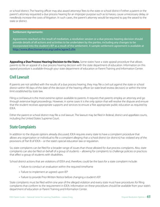 or school district. The hearing officer may also award attorneys’ fees to the state or school district if either a parent or the
parent’s attorney requested a due process hearing for an improper purpose such as to harass, cause unnecessary delay, or
needlessly increase the costs of litigation. In such cases, the parent’s attorney would be required to pay the award to the
state or district.


   Settlement	Agreements:

   Agreements reached as the result of mediation, a resolution session or a due process hearing decision should
   provide details of all actions and activities to be undertaken by the parties, including any changes to be
   incorporated into the student’s IEP as a result of the settlement. A sample settlement agreement is available at
   http://www.directionservice.org/cadre/agree3.cfm



Appealing a Due Process Hearing Decision to the State. Some states have a state appeal procedure that allows
parents to file an appeal of a due process hearing decision with the state department of education. Information on this
appeal procedure is available through your state department of education or Parent Training and Information Center.


Civil Lawsuit
If parents are not satisfied with the results of a due process hearing, they may file a civil suit against the state or school
district within 90 days of the date of the decision of the hearing officer (or state level review decision) or within the time
limit established by state law.

Filing a civil lawsuit is the most extreme option available to parents. It requires that parents employ an attorney and go
through extensive legal proceedings. However, in some cases it is the only option that will resolve the dispute and ensure
that the student receives appropriate supports and services to ensure a free appropriate public education as required by
IDEA.

Either the parent or school district may file a civil lawsuit. The lawsuit may be filed in federal, district and appellate courts,
including the United States Supreme Court.


State Complaints
In addition to the dispute options already discussed, IDEA requires every state to have a complaint procedure that
allows any organization or individual to file a complaint alleging that a school district (or districts) has violated any of the
provisions of Part B of IDEA – or the state’s special education law or regulation.

So, state complaints can be filed for a broader range of issues than those allowed for due process complaints. Also, state
complaints can also be filed on behalf of a group of students – allowing for complaints to challenge policies or practices
that affect a group of students with disabilities.

School district actions that are violations of IDEA and, therefore, could be the basis for a state complaint include:
           • Failure to conduct an evaluation within the required timeframe
           • Failure to implement an agreed upon IEP
           • Failure to provide Prior Written Notice before changing a student’s IEP.
State complaints must be filed within one year of the alleged violation and every state must have procedures for filing
complaints that conform to the requirement in IDEA. Information on these procedures should be available from your state’s
department of education or Parent Training and Information Center.

IDEA Parent Guide • National Center for Learning Disabilities • www.LD.org                               Dispute Resolution Options •   65
 