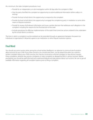 At a minimum, the state complaint procedures must:
           • Provide for an independent, on-site investigation within 60 days after the complaint is filed
           • Give the party that filed the complaint an opportunity to submit additional information (either orally or in
             writing)
           • Provide the local school district the opportunity to respond to the complaint
           • Provide the local school district the opportunity to engage the complaining party in mediation or some other
             means of dispute resolution
           • Provide for review of all relevant information and issue a written decision that addresses each allegation in the
             complaint including the reasons for the final decision of the state
           • Include procedures for effective implementation of the state’s final corrective actions ordered to be undertaken
             by the school district or districts.

The time in which a complaint must be resolved can be extended through an agreement between the parent (or
individual or organization) if all parties agree to use medication or other dispute resolution options.



Final Word
You should use some caution when giving the school written feedback in an attempt to communicate frustration
about services for your child. If you have concerns, you should raise them. Just be aware that when you submit a
written complaint about your child’s services, this may be construed as a formal complaint or due process request.
Filing complaints, whether due process complaints or state complaints as allowed by IDEA, is serious business. Before
proceeding, you should be well informed and understand federal and state policies about such actions. Be sure to get all
available information regarding all complaint options prior to filing a complaint.




IDEA Parent Guide • National Center for Learning Disabilities • www.LD.org                             Dispute Resolution Options •   66
 