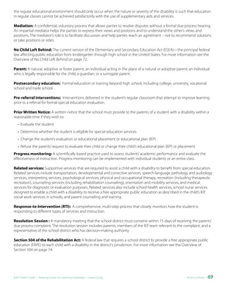the regular educational environment should only occur when the nature or severity of the disability is such that education
in regular classes cannot be achieved satisfactorily with the use of supplementary aids and services.

Mediation: A confidential, voluntary process that allows parties to resolve disputes without a formal due process hearing.
An impartial mediator helps the parties to express their views and positions and to understand the other’s views and
positions. The mediator’s role is to facilitate discussion and help parties reach an agreement – not to recommend solutions
or take positions or sides.

No Child Left Behind: The current version of the Elementary and Secondary Education Act (ESEA)—the principal federal
law affecting public education from kindergarten through high school in the United States. For more information see the
Overview of No Child Left Behind on page 72.

Parent: A natural, adoptive or foster parent; an individual acting in the place of a natural or adoptive parent; an individual
who is legally responsible for the child; a guardian; or a surrogate parent.

Postsecondary education: Formal education or training beyond high school, including college, university, vocational
school and trade school.

Pre-referral interventions: Interventions delivered in the student’s regular classroom that attempt to improve learning
prior to a referral for formal special education evaluation.

Prior Written Notice: A written notice that the school must provide to the parents of a student with a disability within a
reasonable time if they wish to:
   • Evaluate the student
   • Determine whether the student is eligible for special education services
   • Change the student’s evaluation or educational placement or educational plan (IEP)
   • Refuse the parents’ request to evaluate their child or change their child’s educational plan (IEP) or placement.
Progress monitoring: A scientifically based practice used to assess students’ academic performance and evaluate the
effectiveness of instruction. Progress monitoring can be implemented with individual students or an entire class.

Related services: Supportive services that are required to assist a child with a disability to benefit from special education.
Related services include transportation, developmental and corrective services, speech-language pathology and audiology
services, interpreting services, psychological services, physical and occupational therapy, recreation (including therapeutic
recreation), counseling services (including rehabilitation counseling), orientation and mobility services, and medical
services for diagnostic or evaluation purposes. Related services also include school health services, school nurse services
designed to enable a child with a disability to receive a free appropriate public education as described in the child’s IEP,
social work services in schools, and parent counseling and training.

Response-to-Intervention (RTI): A comprehensive, multi-step process that closely monitors how the student is
responding to different types of services and instruction.

Resolution Session : A mandatory meeting that the school district must convene within 15 days of receiving the parents’
due process complaint. The resolution session includes parents, members of the IEP team relevant to the complaint, and a
representative of the school district who has decision-making authority.

Section 504 of the Rehabilitation Act: A federal law that requires a school district to provide a free appropriate public
education (FAPE) to each child with a disability in the district’s jurisdiction. For more information see the Overview of
Section 504 on page 74.




IDEA Parent Guide • National Center for Learning Disabilities • www.LD.org                                     Terms to Know •   69
 