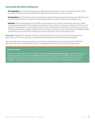 Some quick tips before starting out:
   • Get organized. You will need to organize your child’s educational records in order to work effectively with school
     personnel. Throughout this guide you will find helpful tips on the records you need to maintain.

   • Ask questions. Don’t be afraid to ask, ask and ask again. Understanding the special education process will help you to
     be the best advocate for your child. Take full advantage of all the resources and information available to you.

   • Network. Find local organizations that will offer you the opportunity to talk with other parents who have children
     receiving special education. The local policies and practices of your local school district are a big part of what you will
     experience. The people who make important decisions about those policies and practices are important to know, too.
     So finding other parents to talk to and learn from is critical to your advocacy. Local or state chapters of disability-related
     organizations and your local PTA or other parent-teacher organization are just a few places to start.

Remember: Regardless of where you might be in the special education process, it’s best to read this guide from
beginning to end. That way, you’ll gain an understanding of the process and how all its pieces fit together.

Also, remember that this guide was created to provide a basic understanding of the key requirements of IDEA. The
information presented in the IDEA Parent Guide is not legal advice and should not be used as a legal resource.


	 	 bout	the	Author:	
  A

	 Candace Cortiella is Director of The Advocacy Institute (www.AdvocacyInstitute.org), a nonprofit focused on
  	
   improving the lives of people with disabilities through public policy and other initiatives. She serves on the
   Professional Advisory Boards of the National Center for Learning Disabilities and Smart Kids with Learning
   Disabilities. The mother of a young adult with learning disabilities, she lives in the Washington, D.C. area.




IDEA Parent Guide • National Center for Learning Disabilities • www.LD.org                                              Overview •   7
 