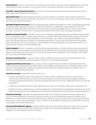 School district: The term “school district” and “school” are used to refer to the entity that has legal authority, control and
responsibility for public education in a city, county, town (or combination of these), or other subdivision of a state.

Scientific, research-based instruction: Curriculum and educational interventions that are research based and have
been proven to be effective for most students.

Special Education: Specially designed instruction, at no cost to parents, to meet the unique needs of a child with a
disability, including instruction conducted in the classroom, in the home, in hospitals and institutions, and in other settings;
and instruction in physical education.

Specially designed instruction: Ways that special education professionals adapt the content, methodology (approaches
to teaching certain grade level content), or the delivery of instruction to address the unique needs that result from
the child’s disability. Specially designed instruction should also ensure that the eligible child has access to the general
curriculum so that he or she can meet the educational standards of the school district that apply to all children.

Specific Learning Disability: A disorder in one or more of the basic psychological processes involved in understanding
or in using language, spoken or written, which disorder may manifest itself in the imperfect ability to listen, think, speak,
read, write, spell, or do mathematical calculations. The term includes such conditions as perceptual disabilities, brain
injury, minimal brain dysfunction, dyslexia, and developmental aphasia. The term does not include a learning problem
that is primarily the result of visual, hearing, or motor disabilities, of mental retardation, of emotional disturbance, or of
environmental, cultural, or economic disadvantage .

State Complaint: A written complaint that can be filed by any organization or individual claiming that a school district
within the state has either violated a requirement of Part B of IDEA (the part that contains all requirements regarding the
delivery of special education services) or the state’s special education law or regulations. State complaints must be filed
within one year of the alleged violation.

Summary of performance: A summary of the student’s academic achievement and functional performance that
includes recommendations to assist the student in meeting his or her postsecondary goals.

Supplemental Aids and Services: Aids, services, and other supports that are provided in regular education classes
or other education-related settings to enable children with disabilities to be educated with nondisabled children to the
maximum extent appropriate. Examples of supplemental aids and services might be assistive technologies such as a
computer or adapted physical education.

Transition services: A coordinated set of activities that:
   • Improves the academic and functional skills of the student in order to facilitate the student’s movement from
     school to post-school activities such as post-secondary education, vocational education, integrated employment
     (including supported employment), continuing and adult education, adult services, independent living or community
     participation;
   • Is based on the individual student’s needs, taking into account his or her strengths, preferences, and interests; and
   • Includes instruction, related services, community experiences, the development of employment and other post-school
     adult living objectives and, when appropriate, the acquisition of daily living skills and functional vocational evaluation.
Universal screening: A step taken by school personnel early in the school year to determine which students are “at
risk” for not meeting grade level standards. Universal screening can be accomplished by reviewing a student’s recent
performance on state or district tests or by administering an academic screening to all students in a given grade. Students
whose scores on the screening fall below a certain cut-off point are identified as needing continued progress monitoring
and possibly more intensive interventions.

Vocational Rehabilitation Agency: A publicly funded state agency that provides direct and indirect services to youth
with disabilities as they transition from school to work, in order to maximize their employability, independence and
integration into the workplace and the community.



IDEA Parent Guide • National Center for Learning Disabilities • www.LD.org                                      Terms to Know •   70
 
