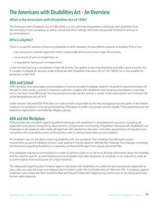 The Americans with Disabilities Act - An Overview
What is the Americans with Disabilities Act of 1990?
The Americans with Disabilities Act of 1990 (ADA) is a civil rights law that protects individuals with disabilities from
discrimination in the workplace, as well as school and other settings. ADA does not provide funding for services or
accommodations.

Who is eligible?
There is no specific mention of learning disabilities in ADA. However, the law defines a person as disabled if he or she:
   • has a physical or mental impairment which substantially limits one or more major life activities,
   • has a record of such an impairment, or
   • is regarded as having such an impairment.
Under the law, learning is considered a major life activity. This applies to learning disabilities that affect work activities, too.
If a student is eligible for services under Individuals with Disabilities Education Act of 1997 (IDEA), he or she qualifies for
protection under ADA.


ADA and School
ADA mandates that reasonable accommodations must be provided to eligible students “to perform essential functions of
the job.” In other words, a school is required to provide a student with disabilities with those accommodations that help
him or her learn most effectively. The requirements this law sets for schools is similar to the expectations set in Section 504
of the Rehabilitation Act of 1973.

Unlike Section 504 and IDEA, ADA does not make schools responsible for the free and appropriate education of all children.
However, the protections that are guaranteed by ADA apply to public and private schools equally. These protections do not
extend to organizations controlled by religious groups.


ADA and the Workplace
ADA prohibits discrimination against “qualified individuals with disabilities” in all employment practices, including job
application procedures, hiring, firing, advancement, compensation and training. A “qualified individual with disabilities” is an
employee or job applicant who meets all legitimate skill, experience, education and other requirements of a position and
can perform the essential functions of the position with or without reasonable accommodation.

An employer may not ask about a learning disability, with one exception. If an employer has affirmative action
requirements as part of a federal contract, a job applicant may be asked to “self-identify.” However, the employer must keep
all information regarding disabilities in a separate, confidential file apart from regular personnel files.

If an employee requires accommodations in order to perform a job, he or she must disclose information about the disability
and the need for specific accommodations to the employer. Even after disclosure, an employer is not required to make an
accommodation that would prove an “undue hardship.”

The safeguards regarding discrimination against individuals with disabilities are under the same procedures applicable to
race, color, sex, national origin and religious discrimination under the Civil Rights Acts of 1964 and 1991. Complaints against
employers who violate the ADA should be filed with Equal Employment Opportunity Commission or the designated state
human rights agencies.




IDEA Parent Guide • National Center for Learning Disabilities • www.LD.org                    Americans With Disabilities Act - Overview •   71
 