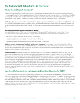 The No Child Left Behind Act - An Overview
What is the No Child Left Behind Act?
The No Child Left Behind Act of 2001 (NCLB) is the current version of the Elementary and Secondary Education Act (ESEA)
– the principal federal law affecting public education from kindergarten through high school in the United States. The ESEA
was originally passed in 1965. NCLB is important legislation for students with learning disabilities (LD), because it ensures
that they reach high levels of academic standards, just like other children in America’s public schools today.

NCLB is based on four principles of educational reform – (1) stronger accountability for results, (2) increased flexibility and
local control, (3) expanded options for parents and (4) an emphasis on teaching qualifications and methods. Of these four,
accountability for results is the principle that has the potential to greatly improve the educational results for children with
LD.

How does NCLB hold schools accountable for results?
Several critical elements in NCLB ensure that schools are held accountable for educational results so that the best
education possible is provided to each and every student. The three most critical elements to understand are:
   • academic content standards (what students should learn)
   • academic achievement standards (how well they should learn)
   • state assessments (whether a school is teaching all students successfully)
Academic content standards and academic achievement standards in reading and mathematics have been defined
by each state (science will be added in 2007-2008). These standards define what all children should know and be able
to do to be considered “proficient.” Information about each state’s standards should be available on the state’s education
department Web site and in print materials.

State assessments are the way schools must prove that they have successfully taught their students. By 2005-2006, all
states must provide assessments that are appropriate for all students in grades 3 through 8 and once in high school.
These assessments must include students with disabilities. Schools must also provide the accommodations and alternate
assessments that may be needed by students with disabilities. Accommodations are changes to the assessment materials
or procedures that allow students to demonstrate their knowledge and skills rather than the effects of their disabilities.
Students with learning disabilities should be participating in the state assessments with or without accommodations.
Alternate assessments are the assessments designed to measure the performance of students with disabilities who
are unable to participate in state and district assessments even with appropriate accommodations. These alternate
assessments are typically designed for students with complex disabilities and would not be appropriate for students with
learning disabilities.

How does NCLB work with the Individuals with Disabilities Education Act (IDEA)?
IDEA specifically provides services to students with disabilities. Each student served under IDEA has an Individualized
Education Program (IEP) that defines the special education and related services needed by the student. NCLB holds schools
accountable for the educational outcomes of those children, as well as all others. In the past, students with disabilities were
frequently left out of state and district level assessment and accountability systems; and in many cases did not have access
to the general curriculum on which these assessments are based. Because this type of access and assessment did not
happen, there was no external measure to indicate whether special education students were learning enough to move on
to a post-secondary education or to get a job.




IDEA Parent Guide • National Center for Learning Disabilities • www.LD.org                     No Child Left Behind Act - Overview •   72
 
