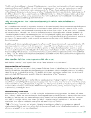 The IEP that is designed for each individual IDEA-eligible student must address how that student will participate in state
assessments. Students with disabilities may participate in state assessments in the same way as other students, or with
accommodations or by participating in alternate assessments. The IEP team should not be deciding whether a student
will participate is state assessments, but how, so as to hold the educational system responsible for the student’s learning. If
the IEP team determines that an accommodation or modification needed by a child will invalidate a test’s results for state
accountability (such as, perhaps, having questions read aloud to the student), the team should decide how that student
can appropriately be assessed through alternate methods.

Why is it so important that children with learning disabilities be included in state
assessments?
No Child Left Behind is intended to improve the education of all children. As part of the law, all states are required to release
easy-to-read, detailed report cards every year to provide parents and the general public with a measure of how schools
are doing. These report cards must include information on how students in each district, as well as each school, performed
on state assessments. The report cards must state student performance on three levels: basic, proficient, and advanced.
The data must also be broken down by various student subgroups, including students with disabilities. Just like all other
subgroups, NCLB requires that students with disabilities reach proficient levels of achievement. This is not extra pressure on
the children. This is a mandate for schools to provide a better education for students with disabilities, including
learning disabilities.

In addition, each state is required to set Adequate Yearly Progress (AYP) standards that schools must meet. In defining AYP,
each state must set the minimum levels of improvement – measurable in terms of student performance – that school
districts and schools must achieve within the time frame specified by the law. Basically, states have to continue to raise
the bar on academic achievement, and by 2013-2014 all subgroups in all schools in all states must be achieving proficient
levels in reading and math on state assessments. This includes students with learning disabilities. Unlike in the past, NCLB
is setting a way (the state assessments) for schools to be held accountable for what their students with learning disabilities
are learning and achieving.

How else does NCLB set out to improve public education?
Here is a brief summary of other ways NCLB will ensure a better education for students with LD:

Increased flexibility and local control
NCLB gives both states and local school districts greater flexibility in the use of federal funds than they previously had. This
flexibility allows for the reallocation of certain funds to programs dedicated to teacher quality improvement, technology,
safe and drug-free schools, and many others. This flexibility is dependent on improved results on state assessments and
does not include IDEA funds, or the possibility of transferring money out of Title 1* programs.

Expanded options for parents
Under NCLB, all parents must receive local and district report cards before the beginning of every school year. If a Title I
school fails to meet its AYP goal for two consecutive years, parents may choose to place their children in non-failing schools
in their district. Under NCLB, schools districts must pay the cost of transporting students to the other public school. Schools
must also offer supplemental services to the children remaining there, including tutoring, after-school programs and
summer school paid for by the district.

Improved teaching qualifications
NCLB requires that by the end of the 2005-2006 school year, all teachers will be highly qualified. That means they hold at
least a bachelor’s degree and have passed a state test of subject knowledge. Elementary school teachers must demonstrate
knowledge of teaching math and reading; while teachers in higher grades must demonstrate knowledge of the subject
they teach, or must have majored in the subject. The specifics regarding teaching qualifications for special education
teachers are expected to be established as part of the next reauthorization of the IDEA.
* Title	I: Title I of the Elementary and Secondary Education Act provides remedial education programs to poor and
disadvantaged children in nearly every school district in the country. Schools receive federal funding based on the number
of children who qualify for free and reduced lunch.

IDEA Parent Guide • National Center for Learning Disabilities • www.LD.org                      No Child Left Behind Act - Overview •   73
 