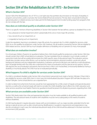 Section 504 of the Rehabilitation Act of 1973 - An Overview
What is Section 504?
Section 504 of the Rehabilitation Act of 1973 is a civil rights law that prohibits discrimination on the basis of disability in
programs and activities, public or private, that receive federal financial assistance. The law does not provide funding for
special education or related services, but it does permit the federal government to take funding away from programs that
do not comply with the law.

How does an individual qualify as disabled under Section 504?
There is no specific mention of learning disabilities in Section 504, however the law defines a person as disabled if he or she:
   • has a physical or mental impairment which substantially limits one or more major life activities,
   • has a record of such an impairment, or
   • is regarded as having such an impairment.
Under the regulation, learning is considered a major life activity. As a general rule, if a child is eligible for services under
IDEA, he or she qualifies for protection under Section 504. However, not all students covered by Section 504 are eligible for
IDEA related services. Section 504 has much broader definitions of disability and so it pertains to many more people.

What does an evaluation involve?
For school-age children, If parents (or guardians) believe their child should qualify for protections under Section 504, they
should contact their child’s school about an evaluation. The law mandates that an evaluation must include a variety of
assessment tools that will accurately demonstrate the child’s specific areas of educational need. The evaluation process
should also consider various other factors, such as teacher recommendations, physical condition, social and cultural
background, behavior and any independent evaluations. Evaluation and service decisions are made by a multi-disciplinary
team of people familiar with the child, who understand the means of evaluation and the special service options. Section
504 requires the use of evaluation procedures that ensure that a child is not misclassified, unnecessarily labeled as having a
disability or incorrectly placed. The child must be re-evaluated periodically.

What happens if a child is eligible for services under Section 504?
If a child is considered disabled under Section 504, school district personnel must create a Section 504 plan. If that child is
also eligible for services under IDEA, then in most cases the Individualized Education Program (IEP) will take the place of a
Section 504 plan. Some school districts use a separate form.

In order to determine what kind of services would be most appropriate for a child, a team of regular and special education
teachers, as well as the school principal, will meet to consider the child’s disability, how it affects the child’s education and
what services would be most helpful. Parents (or guardians) should be present for all planning sessions regarding their child.

What services are available under Section 504?
Section 504 clearly states that a free and appropriate education must be made available to all qualified students with
disabilities. The educational needs of students with disabilities must be met as adequately as the needs of students
without disabilities.

A child may be placed in regular education classes with accommodations such as a tape recorder, extended time for test
taking or special services such as after school tutoring. Modifications in academic requirements and expectations may
also be considered. In each case, the individual educational needs of the child should be addressed in the least restrictive
environment (LRE) possible.




IDEA Parent Guide • National Center for Learning Disabilities • www.LD.org      Section 504 of the Rehabilitation Act of 1973 - Overview •   74
 