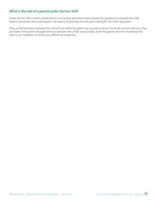 What is the role of a parent under Section 504?
Under Section 504, a child’s school district must receive permission from a parent (or guardian) to evaluate the child.
Parents should also ask to participate in all aspects of planning and decision-making for the child’s education.

Once a child has been evaluated the school must notify the parents (or guardians) about the results and any decisions that
are made. If the parents disagree with any decisions the child’s school makes, both the parents and the school have the
right to use mediation to resolve any differences of opinion.




IDEA Parent Guide • National Center for Learning Disabilities • www.LD.org     Section 504 of the Rehabilitation Act of 1973 - Overview •   75
 