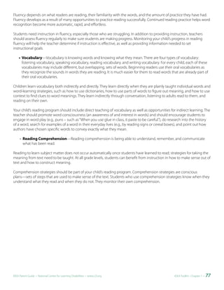 Fluency depends on what readers are reading, their familiarity with the words, and the amount of practice they have had.
Fluency develops as a result of many opportunities to practice reading successfully. Continued reading practice helps word
recognition become more automatic, rapid, and effortless.

Students need instruction in fluency, especially those who are struggling. In addition to providing instruction, teachers
should assess fluency regularly to make sure students are making progress. Monitoring your child’s progress in reading
fluency will help the teacher determine if instruction is effective, as well as providing information needed to set
instructional goals.

    • Vocabulary—Vocabulary is knowing words and knowing what they mean. There are four types of vocabulary:
      listening vocabulary, speaking vocabulary, reading vocabulary, and writing vocabulary. For every child, each of these
      vocabularies may include different, but overlapping, sets of words. Beginning readers use their oral vocabularies as
      they recognize the sounds in words they are reading. It is much easier for them to read words that are already part of
      their oral vocabularies.

Children learn vocabulary both indirectly and directly. They learn directly when they are plainly taught individual words and
word-learning strategies, such as how to use dictionaries, how to use parts of words to figure out meaning, and how to use
context to find clues to word meanings. They learn indirectly through conversation, listening to adults read to them, and
reading on their own.

Your child’s reading program should include direct teaching of vocabulary as well as opportunities for indirect learning. The
teacher should promote word consciousness (an awareness of and interest in words) and should encourage students to
engage in word play (e.g., puns – such as “When you use glue in class, it paste to be careful.”), do research into the history
of a word, search for examples of a word in their everyday lives (e.g., by reading signs or cereal boxes), and point out how
authors have chosen specific words to convey exactly what they mean.

     • Reading Comprehension—Reading comprehension is being able to understand, remember, and communicate
       what has been read.

Reading to learn subject matter does not occur automatically once students have learned to read; strategies for taking the
meaning from text need to be taught. At all grade levels, students can benefit from instruction in how to make sense out of
text and how to construct meaning.

Comprehension strategies should be part of your child’s reading program. Comprehension strategies are conscious
plans—sets of steps that are used to make sense of the text. Students who use comprehension strategies know when they
understand what they read and when they do not. They monitor their own comprehension.




IDEA Parent Guide • National Center for Learning Disabilities • www.LD.org                             IDEA ToolKit - Chapter 1 •   77
 