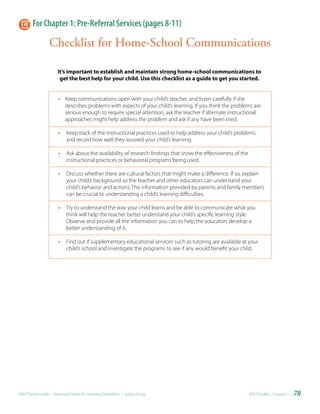 For Chapter 1: Pre-Referral Services (pages 8-11)

                 Checklist for Home-School Communications

                      It’s important to establish and maintain strong home-school communications to
                       get the best help for your child. Use this checklist as a guide to get you started.


                       • Keep communications open with your child’s teacher, and listen carefully if she
                         describes problems with aspects of your child’s learning. If you think the problems are
                         serious enough to require special attention, ask the teacher if alternate instructional
                         approaches might help address the problem and ask if any have been tried.

                       •   Keep track of the instructional practices used to help address your child’s problems
                           and record how well they assisted your child’s learning.

                       •   Ask about the availability of research findings that show the effectiveness of the
                           instructional practices or behavioral programs being used.

                       •   Discuss whether there are cultural factors that might make a difference. If so, explain
                           your child’s background so the teacher and other educators can understand your
                           child’s behavior and actions. The information provided by parents and family members
                           can be crucial to understanding a child’s learning difficulties.

                       •   Try to understand the way your child learns and be able to communicate what you
                           think will help the teacher better understand your child’s specific learning style.
                           Observe and provide all the information you can to help the educators develop a
                           better understanding of it.

                       •   Find out if supplementary educational services such as tutoring are available at your
                           child’s school and investigate the programs to see if any would benefit your child.




IDEA Parent Guide • National Center for Learning Disabilities • www.LD.org                                      IDEA ToolKit - Chapter 1 •   78
 