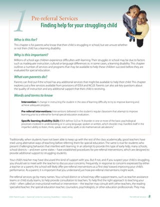 1   Who is this for?
                         Pre-referral Services
                             Finding help for your struggling child

     This chapter is for parents who know that their child is struggling in school, but are unsure whether
     or not their child has a learning disability.

     Why is this important?
     Millions of school age children experience difficulties with learning. Their struggles in school may be due to factors
     such as inadequate instruction, cultural or language differences or, in some cases, a learning disability. This chapter
     outlines a number of services and programs that may be available to help these children succeed before they are
     evaluated for special education.

     What can parents do?
     Parents can find out if the school has any additional services that might be available to help their child. This chapter
     explores just a few services available from provisions of IDEA and NCLB. Parents can also ask key questions about
     the quality of instruction and any additional support that their child is receiving.

     Words and terms to know
              Intervention: A change in instructing the student in the area of learning difficulty to try to improve learning and
              achieve adequate progress.

              Pre-referral interventions: Interventions delivered in the student’s regular classroom that attempt to improve
              learning prior to a referral for formal special education evaluation.

              Specific learning disability (SLD): IDEA defines SLD as “A disorder in one or more of the basic psychological
              processes involved in understanding or in using language, spoken or written, which disorder may manifest itself in the
              imperfect ability to listen, think, speak, read, write, spell, or do mathematical calculations.”



Traditionally, when students have not been able to keep up with the rest of the class academically, good teachers have
tried using alternative ways of teaching before referring them for special education. The same is true for students who
present challenging behaviors that interfere with learning. In an attempt to provide this type of early help, many schools,
school districts – and even some states – have established procedures for pre-referral interventions, which are designed to
provide additional support to struggling students.

Your child’s teacher may have discussed this kind of support with you. But if not, and if you suspect your child is struggling,
you should ask to meet with the teacher to discuss your concerns. Frequently, in response to concerns expressed by either
a teacher or a parent, the school will likely offer pre-referral interventions as a ‘first step’ toward improving your child’s
performance. As a parent, it is important that you understand just how pre-referral interventions might work.

Pre-referral services go by many names. Your school district or school may offer support teams, such as teacher assistance
teams or child study teams, to help provide consultation to teachers. To help find the right approach to teaching your
child – often called an instructional method or intervention – the teacher may consult with other teachers, the reading
specialist/teacher, the special education teacher, counselors, psychologists, or other education professionals. They may


IDEA Parent Guide • National Center for Learning Disabilities • www.LD.org                                             Pre-referral Services •   8
 