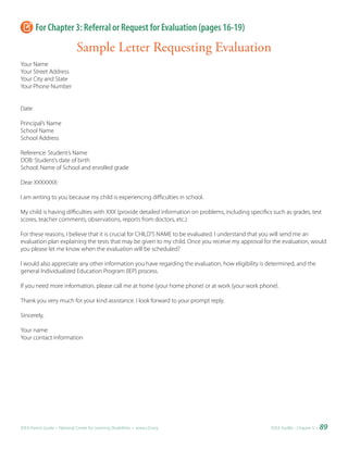 For Chapter 3: Referral or Request for Evaluation (pages 16-19)

                              Sample Letter Requesting Evaluation
Your Name
Your Street Address
Your City and State
Your Phone Number


Date

Principal’s Name
School Name
School Address

Reference: Student’s Name
DOB: Student’s date of birth
School: Name of School and enrolled grade

Dear XXXXXXX:

I am writing to you because my child is experiencing difficulties in school.

My child is having difficulties with XXX (provide detailed information on problems, including specifics such as grades, test
scores, teacher comments, observations, reports from doctors, etc.)

For these reasons, I believe that it is crucial for CHILD’S NAME to be evaluated. I understand that you will send me an
evaluation plan explaining the tests that may be given to my child. Once you receive my approval for the evaluation, would
you please let me know when the evaluation will be scheduled?

I would also appreciate any other information you have regarding the evaluation, how eligibility is determined, and the
general Individualized Education Program (IEP) process.

If you need more information, please call me at home (your home phone) or at work (your work phone).

Thank you very much for your kind assistance. I look forward to your prompt reply.

Sincerely,

Your name
Your contact information




IDEA Parent Guide • National Center for Learning Disabilities • www.LD.org                             IDEA ToolKit - Chapter 5 •   89
 